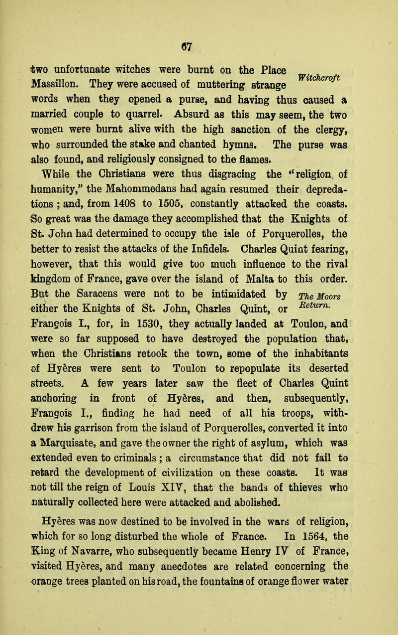 Witchcroft two unfortunate witches were burnt on the Place Massillon. They were accused of muttering strange words when they opened a purse, and having thus caused a married couple to quarrel. Absurd as this may seem, the two women were burnt alive with the high sanction of the clergy, who surrounded the stake and chanted hymns. The purse was also found, and religiously consigned to the flames. While the Christians were thus disgracing the “religion, of humanity,” the Mahommedans had again resumed their depreda- tions ; and, from 1408 to 1505, constantly attacked the coasts. So great was the damage they accomplished that the Knights of St. John had determined to occupy the isle of Porquerolles, the better to resist the attacks of the Infidels. Charles Quint fearing, however, that this would give too much influence to the rival kingdom of France, gave over the island of Malta to this order. But the Saracens were not to be intimidated by The Moors either the Knights of St. John, Charles Quint, or Return- Francois I., for, in 1530, they actually landed at Toulon, and were so far supposed to have destroyed the population that, when the Christians retook the town, some of the inhabitants of Hyeres were sent to Toulon to repopulate its deserted streets. A few years later saw the fleet of Charles Quint anchoring in front of Hyeres, and then, subsequently, Francois I., finding he had need of all his troops, with- drew his garrison from the island of Porquerolles, converted it into a Marquisate, and gave the owner the right of asylum, which was extended even to criminals ; a circumstance that did not fail to retard the development of civilization on these coasts. It was not till the reign of Louis XIV, that the bands of thieves who naturally collected here were attacked and abolished. Hyeres was now destined to be involved in the wars of religion, which for so long disturbed the whole of France. In 1564, the King of Navarre, who subsequently became Henry IV of France, visited Hyeres, and many anecdotes are related concerning the orange trees planted on his road, the fountains of orange flower water