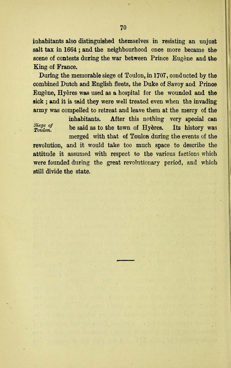 inhabitants also distinguished themselves in resisting an unjust salt tax in 1664 ; and the neighbourhood once more became the scene of contests during the war between Prince Eugene and the King of France. During the memorable siege of Toulon, in 1707, conducted by the combined Dutch and English fleets, the Duke of Savoy and Prinoe Eugene, Hyeres was used as a hospital for the wounded and the sick ; and it is said they were well treated even when the invading army was compelled to retreat and leave them at the mercy of the inhabitants. After this nothing very special can Toulon.f be said as to the town of Hydres. Its history was merged with that of Toulon during the events of the revolution, and it would take too much space to describe the attitude it assumed with respect to the various factions which were founded during the great revolutionary period, and which still divide the state.