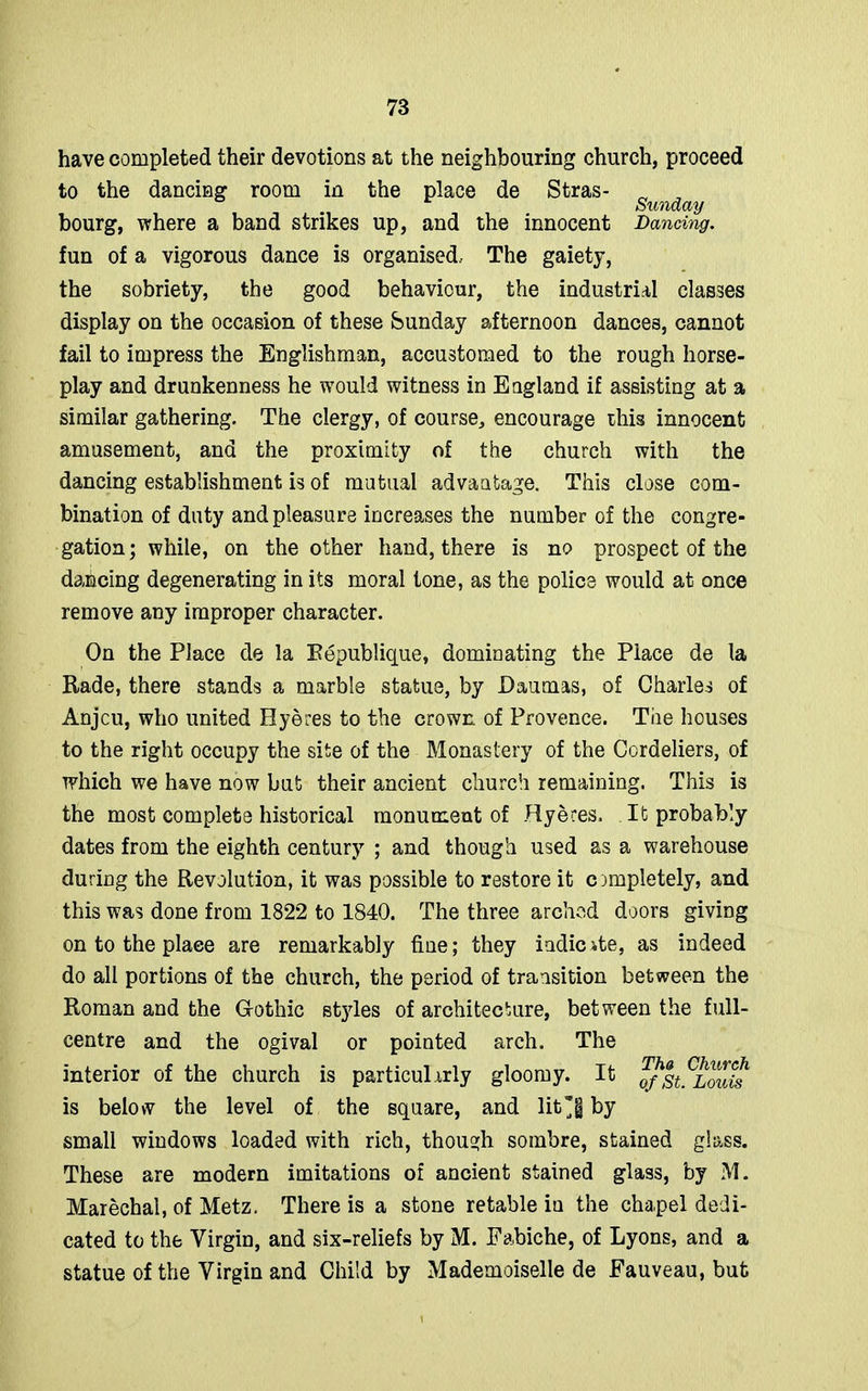 have completed their devotions at the neighbouring church, proceed to the dancing room in the place de Stras- „ Sunday bourg, where a band strikes up, and the innocent Dancing. fun of a vigorous dance is organised. The gaiety, the sobriety, the good behaviour, the industrial classes display on the occasion of these Sunday afternoon dances, cannot fail to impress the Englishman, accustomed to the rough horse- play and drunkenness he would witness in England if assisting at a similar gathering. The clergy, of course, encourage this innocent amusement, and the proximity of the church with the dancing establishment is of mutual advantage. This close com- bination of duty and pleasure increases the number of the congre- gation; while, on the other hand, there is no prospect of the dancing degenerating in its moral tone, as the police would at once remove any improper character. On the Place de la Kepublique, dominating the Place de la Rade, there stands a marble statue, by Daumas, of Charles of Anjcu, who united Hyeres to the crown of Provence. The houses to the right occupy the site of the Monastery of the Cordeliers, of which we have now but their ancient church remaining. This is the most complete historical monument of Hyeres. It probably dates from the eighth century ; and though used as a warehouse during the Revolution, it was possible to restore it completely, and this was done from 1822 to 1840. The three arched doors giving on to the place are remarkably fine; they iodicite, as indeed do all portions of the church, the period of transition between the Roman and the Gothic styles of architecture, between the full- centre and the ogival or pointed arch. The interior of the church is particularly gloomy. It ofSt^Louis is below the level of the square, and lit*§ by small windows loaded with rich, though sombre, stained glass. These are modern imitations of ancient stained glass, by M. Marechal, of Metz. There is a stone retable in the chapel dedi- cated to the Virgin, and six-reliefs by M. Fabiche, of Lyons, and a statue of the Virgin and Child by Mademoiselle de Fauveau, but