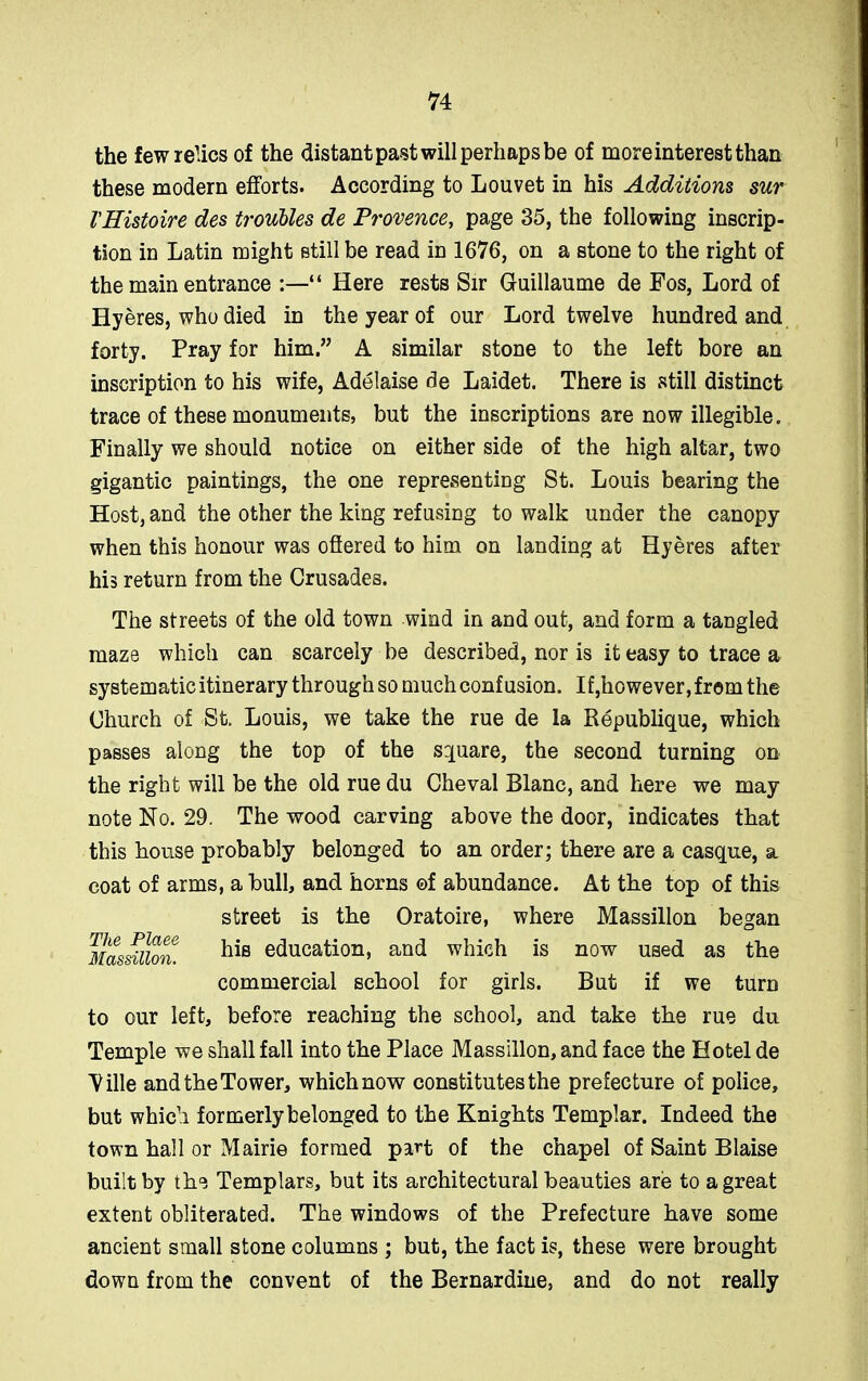 the few relics of the distant past will perhaps be of more interest than these modern efforts. According to Louvet in his Additions sur VHistoire des troubles de Provence, page 35, the following inscrip- tion in Latin might still be read in 1676, on a stone to the right of the main entrance :—“ Here rests Sir Guillaume de Fos, Lord of Hyeres, who died in the year of our Lord twelve hundred and forty. Pray for him.” A similar stone to the left bore an inscription to his wife, Adelaise de Laidet. There is still distinct trace of these monuments, but the inscriptions are now illegible. Finally we should notice on either side of the high altar, two gigantic paintings, the one representing St. Louis bearing the Host, and the other the king refusing to walk under the canopy when this honour was offered to him on landing at Hyeres after his return from the Crusades. The streets of the old town wind in and out, and form a tangled maze which can scarcely be described, nor is it easy to trace a systematic itinerary through so much confusion. If,however, from the Church of St. Louis, we take the rue de la Republique, which passes along the top of the square, the second turning on the right will be the old rue du Cheval Blanc, and here we may note No. 29. The wood carving above the door, indicates that this house probably belonged to an order; there are a casque, a coat of arms, a bull, and horns ©f abundance. At the top of this street is the Oratoire, where Massillon began Massillon. his education, and which is now used as the commercial school for girls. But if we turn to our left, before reaching the school, and take the rue du Temple we shall fall into the Place Massillon, and face the Hotel de 'Ville and the Tower, which now constitutes the prefecture of police, but which formerly belonged to the Knights Templar. Indeed the town hall or Mairie formed part of the chapel of Saint Blaise built by the Templars, but its architectural beauties are to a great extent obliterated. The windows of the Prefecture have some ancient small stone columns ; but, the fact is, these were brought down from the convent of the Bernardine, and do not really