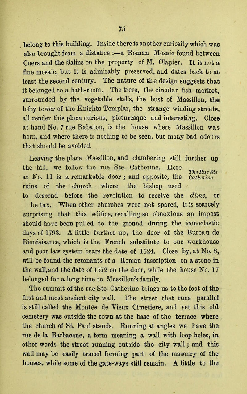 belong to this building. Inside there is another curiosity which was also brought from a distance :—a Roman Mosaic found between Cuers and the Salins on the property of M. Clapier. It is not a fine mosaic, but it is admirably preserved, and dates back to at least the second century. The nature of the design suggests that it belonged to a bath-room. The trees, the circular fish market, surrounded by the vegetable stalls, the bust of Massillon, the lofty tower of the Knights Templar, the strange winding streets, all render this place curious, picturesque and interesting. Close at hand No. 7 rue Rabaton, is the house where Massillon was born, and where there is nothing to be seen, but many bad odours that should be avoided. Leaving the place Massillon, and clambering still further up the bill, we follow the rue Ste. Catherine. Here 1T . , , , . . , TheRueSte at No. 11 is a remarkable door ; ana opposite, the Catherine ruins of the church where the bishop used to descend before the revolution to receive the dime, or he tax. When other churches were not spared, it is scarcely surprising that this edifice, recalling so obnoxious an impost should have been pulled to the ground during the iconoclastic days of 1793. A little further up, the door of the Bureau de Bienfaisance, which is the French substitute to our workhouse and poor law system bears the date of 1624. Close by, at No. 8, will be found the remnants of a Roman inscription on a stone in the wall,and the date of 1572 on the door, while the house No. 17 belonged for a long time to Massillon’s family. The summit of the rue Ste. Catherine brings us t© the foot of the first and most ancient city wall. The street that runs parallel is still called the Montee de Vieux Cimetiere, and yet this old cemetery was outside the town at the base of the terrace where the church of St. Paul stands. Running at angles we have the rue de la Barbacane, a term meaning a wall with loop holes, in other words the street running outside the city wall; and this wall may be easily traced forming part of the masonry of the houses, while some of the gate-ways still remain. A little to the