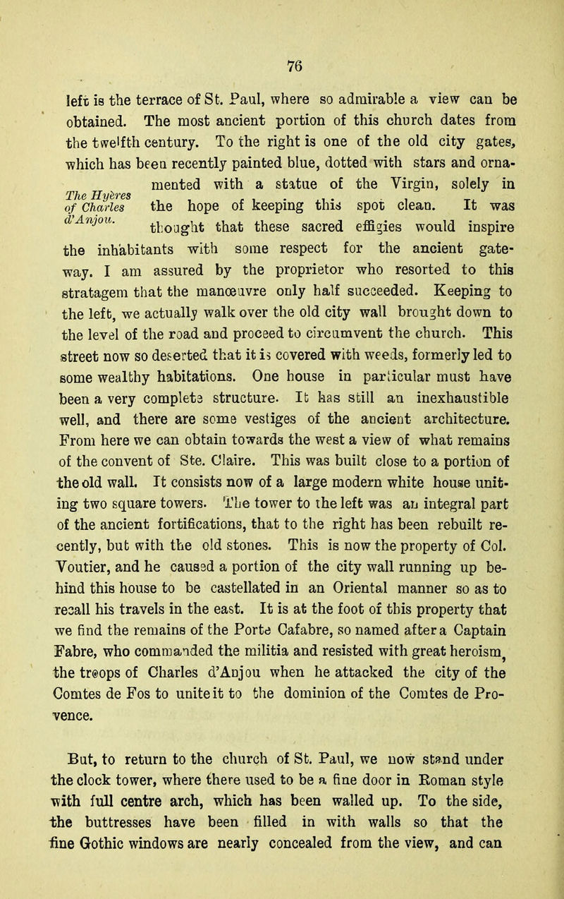 left is the terrace of St. Paul, where so admirable a view can be obtained. The most ancient portion of this church dates from the twelfth century. To the right is one of the old city gates, which has been recently painted blue, dotted with stars and orna- mented with a statue of the Virgin, solely in The Hyfc'y'es of Charles the hope of keeping this spot clean. It was d Anjou. bought that these sacred effigies would inspire the inhabitants with some respect for the ancient gate- way. I am assured by the proprietor who resorted to this stratagem that the manoeuvre only half succeeded. Keeping to the left, we actually walk over the old city wall brought down to the level of the road and proceed to circumvent the church. This street now so deserted that it is covered with weeds, formerly led to some wealthy habitations. One house in particular must have been a very complete structure. It has still an inexhaustible well, and there are some vestiges of the ancient architecture. From here we can obtain towards the west a view of what remains of the convent of Ste. Claire. This was built close to a portion of the old wall. It consists now of a large modern white house unit- ing two square towers. The tower to the left was an integral part of the ancient fortifications, that to the right has been rebuilt re- cently, but with the old stones. This is now the property of Col. Voutier, and he caused a portion of the city wall running up be- hind this house to be castellated in an Oriental manner so as to recall his travels in the east. It is at the foot of this property that we find the remains of the Porte Cafabre, so named after a Captain Fabre, who commanded the militia and resisted with great heroism^ the tr@ops of Charles d’Anjou when he attacked the city of the Comtes de Fos to unite it to the dominion of the Comtes de Pro- vence. But, to return to the church of St. Paul, we now stand under the clock tower, where there used to be a fine door in Roman style with full centre arch, which has been walled up. To the side, the buttresses have been filled in with walls so that the hne Gothic windows are nearly concealed from the view, and can