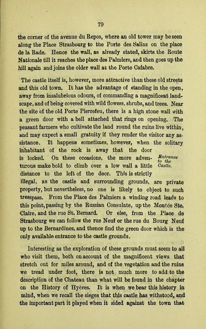 the corner of the avenue du Repos, where an old tower may be seen along the Place Strasbourg to the Porte des Salins on the place de la Rade. Hence the wall, as already stated, skirts the Route Rationale till it reaches the place des Palmiers, and then goes up the hill again and joins the older wall at the Porte Cafabre. The castle itself is, however, more attractive than these old streets and this old town. It has the advantage of standing in the open, away from insalubrious odours, of commanding a magnificent land- scape, and of being covered with wild flowers, shrubs, and trees. Near the site of the old Porte Pierrefeu, there is a high stone wall with a green door with a bell attached that rings on opening. The peasant farmers who cultivate the land round the ruins live within, and may expect a small gratuity if they render the visitor any as- sistance. It happens sometimes, however, when the solitary inhabitant of the rock is away that the door is locked. On these occasions, the more adven- Entrance to the turous make bold to climb over a low wall a little Castle. distance to the left of the door. This is strictly illegal, as the castle and surrounding grounds, are private property, but nevertheless, no one is likely to object to such tresspass. From the Place des Palmiers a winding road leads to this point, passing by the Russian Consulate, up the Montee Ste. Claire, and the rue St. Bernard. Or else, from the Place de Strasbourg we can follow the rue Neuf or the rue du Bourg Neuf up to the Bernardines, and thence find the green door which is the only available entrance to the castle grounds. Interesting as the exploration of these grounds must seem to all who visit them, both on account of the magnificent views that stretch out for miles around, and of the vegetation and the ruins we tread under foot, there is not much more to add to the description of the Chateau than what will be found in the chapter on the History of Hyeres. It is when we bear this history in mind, when we recall the sieges that this castle has withstood, and ■ the important part it played when it sided against the town that
