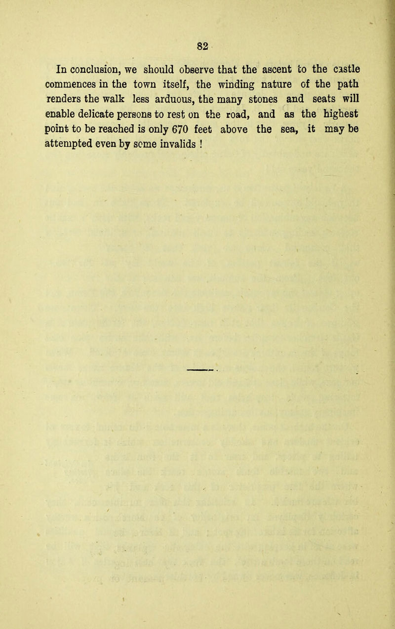 In conclusion, we should observe that the ascent to the castle commences in the town itself, the winding nature of the path renders the walk less arduous, the many stones and seats will enable delicate persons to rest on the road, and as the highest point to be reached is only 670 feet above the sea, it may be attempted even by some invalids !