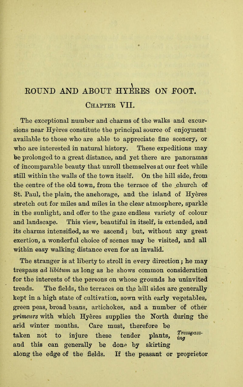BOUND AND ABOUT HYEBES ON EOOT. Chapter VII. The exceptional number and charms of the walks and excur- sions near Hyeres constitute the principal source of enjoyment available to those who are able to appreciate fine scenery, or who are interested in natural history. These expeditions may be prolonged to a great distance, and yet there are panoramas of incomparable beauty that unroll themselves at our feet while still within the walls of the town itself. On the hill side, from the centre of the old town, from the terrace of the church of St. Paul, the plain, the anehorage, and the island of Hyeres stretch out for miles and miles in the clear atmosphere, sparkle in the sunlight, and offer to the gaze endless variety of colour and landscape. This view, beautiful in itself, is extended, and its charms intensified, as we ascend; but, without any great exertion, a wonderful choice of scenes may be visited, and all within easy walking distance even for an invalid. The stranger is at liberty to stroll in every direction; he may trespass ad libitum as long as he shows common consideration for the interests of the persons on whose grounds he uninvited treads. The fields, the terraces on the hill sides are generally kept in a high state of cultivation, sown with early vegetables, green peas, broad beans, artichokes, and a number of other primeurs with which Hyeres supplies the North during the arid winter months. Care must, therefore be taken not to injure these tender plants, Tresspass- and this can generally be done by skirting along the edge of the fields. If the peasant or proprietor
