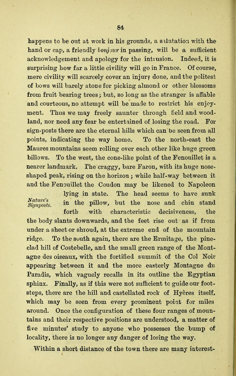 happens to be out at work in his grounds, a salutation with the hand or cap, a friendly lonjour in passing, will be a sufficient acknowledgement and apology for the intiusion. Indeed, it is surprising how far a little civility will go in France. Of course, mere civility will scarcely cover an injury done, and the politest of bows will barely atone for picking almond or other blossoms from fruit bearing trees; but, so long as the stranger is affable and courteous, no attempt will be made to restrict his enjoy- ment. Thus we may freely saunter through field and wood- land, nor need any fear be entertained of losing the road. For sign-posts there are the eternal hills which can be seen from all points, indicating the way home. To the north-east the Maures mountains seem rolling over each other like huge green billows. To the west, the cone-like point of the Fenouillet is a nearer landmark. The craggy, bare Faron, with its huge nose- shaped peak, rising on the horizon ; while half-way between it and the Fenouillet the Coudon may be likened to Napoleon the body slants downwards, and the feet rise out as if from under a sheet or shroud, at the extreme end of the mountain ridge. To the south again, there are the Ermitage, the pine- clad hill of Costebelle, and the small green range of the Mont- agne des oiseaux, with the fortified summit of the Col Noir appearing between it and the more easterly Montagne du Paradis, which vaguely recalls in its outline the Egyptian sphinx. Finally, as if this were not sufficient to guide our foot- steps, there are the hill and castellated rock of Hyeres itself, which may be seen from every prominent point for miles around. Once the configuration of these four ranges of moun- tains and their respective positions are understood, a matter of five minutes’ study to anyone who possesses the bump of locality, there is no longer any danger of losing the way. Within a short distance of the town there are many interest- Nature's Signposts. lying in state. The head seems to have sunk c in the pillow, but the nose and chin stand forth with characteristic decisiveness, the