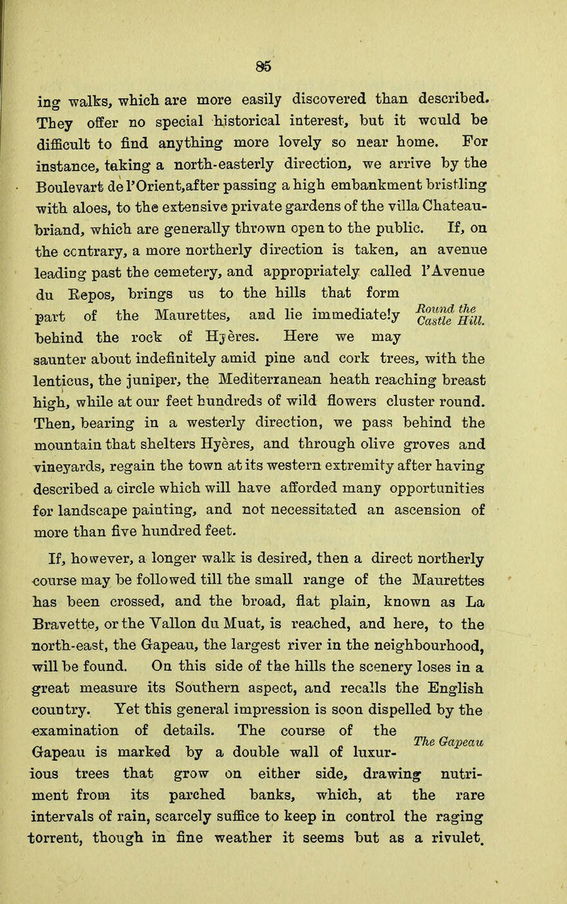 ing walks, which are more easily discovered than described. They offer no special historical interest, but it would be difficult to find anything more lovely so near home. For instance, taking a north-easterly direction, we arrive by the Boulevart del’Orient,after passing a high embankment bristling with aloes, to the extensive private gardens of the villa Chateau- briand, which are generally thrown open to the public. If, on the contrary, a more northerly direction is taken, an avenue leading past the cemetery, and appropriately called VAvenue du Repos, brings us to the hills that form part of the Maurettes, and lie immediately castie Hill. behind the rock of Hjeres. Here we may saunter about indefinitely amid pine and cork trees, with the lenticus, the juniper, the Mediterranean heath reaching breast high, while at our feet hundreds of wild flowers cluster round. Then, bearing in a westerly direction, we pass behind the mountain that shelters Hyeres, and through olive groves and vineyards, regain the town at its western extremity after having described a circle which will have afforded many opportunities for landscape painting, and not necessitated an ascension of more than five hundred feet. If, however, a longer walk is desired, then a direct northerly course may be followed till the small range of the Maurettes has been crossed, and the broad, flat plain, known as La Bravette, or the Yallon du Muat, is reached, and here, to the north-east, the Gapeau, the largest river in the neighbourhood, will be found. On this side of the hills the scenery loses in a great measure its Southern aspect, and recalls the English country. Yet this general impression is soon dispelled by the examination of details. The course of the Gapeau is marked by a double wall of luxur- ious trees that grow on either side, drawing nutri- ment from its parched banks, which, at the rare intervals of rain, scarcely suffice to keep in control the raging torrent, though in fine weather it seems but as a rivulet. The Gapeau