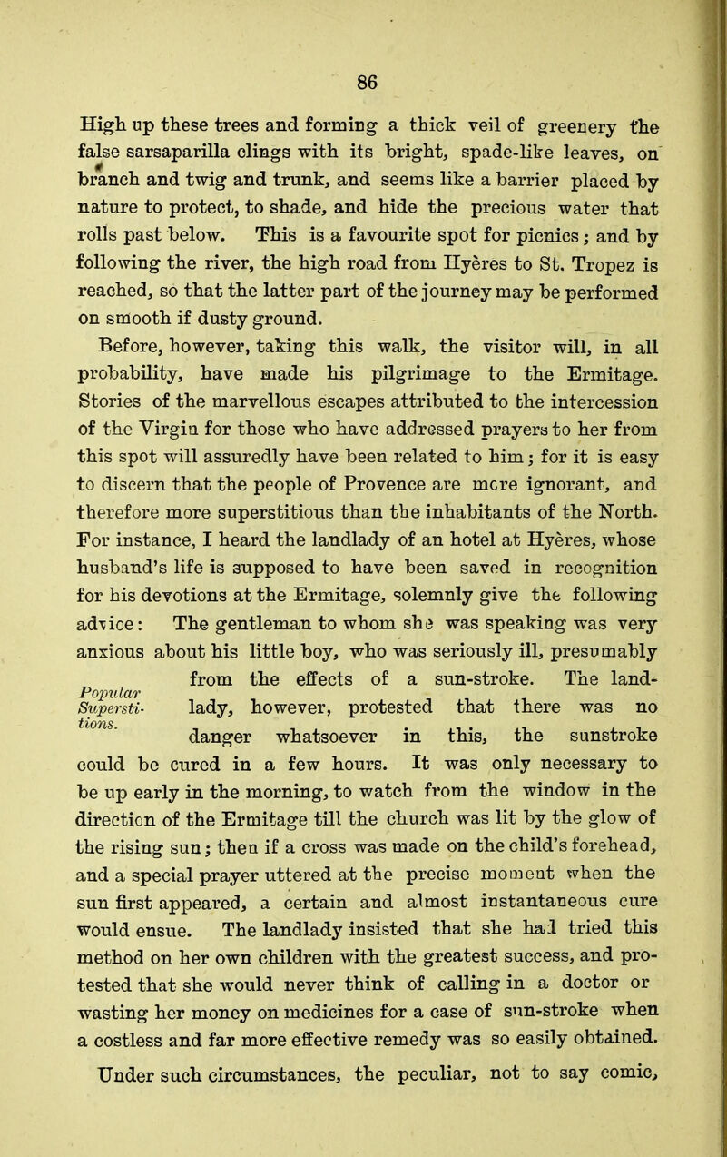 High up these trees and forming a thick veil of greenery t'he false sarsaparilla clings with its bright, spade-like leaves, on branch and twig and trunk, and seems like a barrier placed by nature to protect, to shade, and hide the precious water that rolls past below. This is a favourite spot for picnics; and by following the river, the high road from Hyeres to St. Tropez is reached, so that the latter part of the journey may be performed on smooth if dusty ground. Before, however, taking this walk, the visitor will, in all probability, have made his pilgrimage to the Ermitage. Stories of the marvellous escapes attributed to the intercession of the Virgin for those who have addressed prayers to her from this spot will assuredly have been related to him; for it is easy to discern that the people of Provence are mere ignorant, and therefore more superstitious than the inhabitants of the North. For instance, I heard the landlady of an hotel at Hyeres, whose husband’s life is supposed to have been saved in recognition for his devotions at the Ermitage, solemnly give the following ad\ice: The gentleman to whom she was speaking was very anxious about his little boy, who was seriously ill, presumably from the effects of a sun-stroke. The land- Popular Supersti- lady, however, protested that there was no tlsOTl/S danger whatsoever in this, the sunstroke could be cured in a few hours. It was only necessary to be up early in the morning, to watch from the window in the direction of the Ermitage till the church was lit by the glow of the rising sun; then if a cross was made on the child’s forehead, and a special prayer uttered at the precise moment when the sun first appeai’ed, a certain and almost instantaneous cure would ensue. The landlady insisted that she hail tried this method on her own children with the greatest success, and pro- tested that she would never think of calling in a doctor or wasting her money on medicines for a case of sun-stroke when a costless and far more effective remedy was so easily obtained. Under such circumstances, the peculiar, not to say comic.