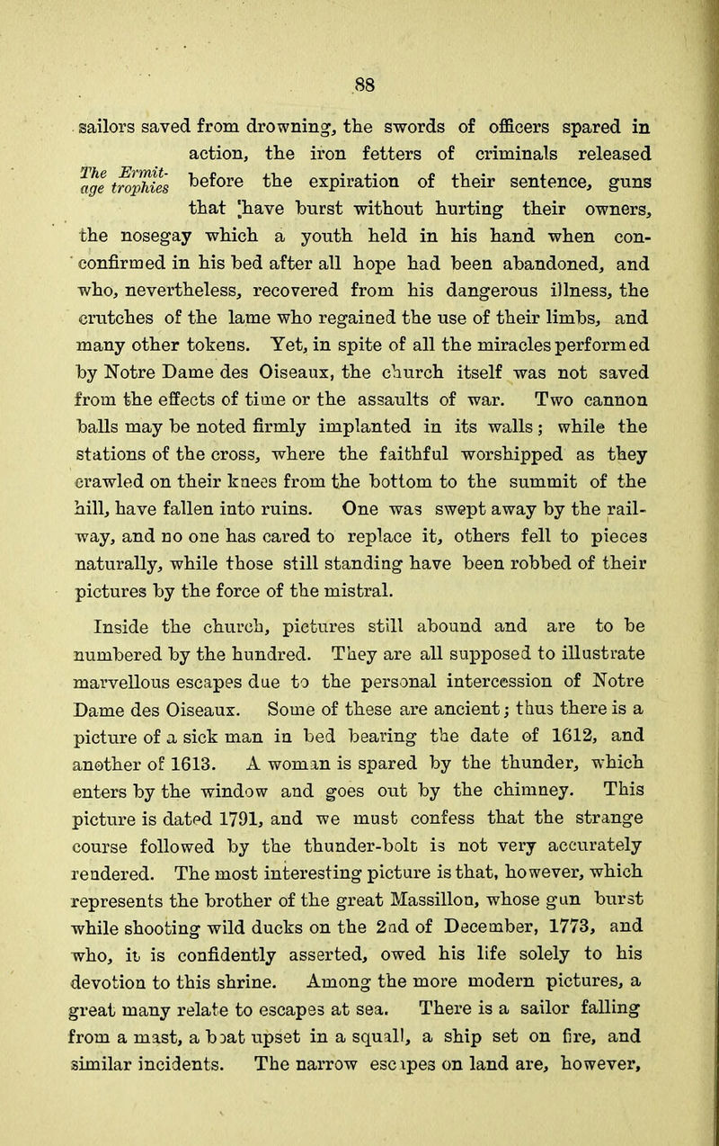 sailors saved from drowning, the swords of officers spared in action, the iron fetters of criminals released Z, o' / _ age trophies before the expiration of their sentence, guns that ‘have hurst without hurting their owners, the nosegay which a youth held in his hand when con- confirmed in his bed after all hope had been abandoned, and who, nevertheless, recovered from his dangerous illness, the crutches of the lame who regained the use of their limbs, and many other tokens. Yet, in spite of all the miracles perform ed by Notre Dame des Oiseaux, the church itself was not saved from the effects of time or the assaults of war. Two cannon balls may be noted firmly implanted in its walls; while the stations of the cross, where the faithful worshipped as they crawled on their knees from the bottom to the summit of the hill, have fallen into ruins. One was swept away by the rail- way, and no one has cared to replace it, others fell to pieces naturally, while those still standing have been robbed of their pictures by the force of the mistral. Inside the church, pictures still abound and are to be numbered by the hundred. They are all supposed to illustrate marvellous escapes due to the personal intercession of Notre Dame des Oiseaux. Some of these are ancient; thus there is a picture of a sick man in bed bearing the date of 1612, and another of 1613. A woman is spared by the thunder, which enters by the window and goes out by the chimney. This picture is dated 1791, and we must confess that the strange course followed by the thunder-bolt is not very accurately rendered. The most interesting picture is that, however, which represents the brother of the great Massillon, whose gun burst while shooting wild ducks on the 2ad of December, 1773, and who, it is confidently asserted, owed his life solely to his devotion to this shrine. Among the more modern pictures, a great many relate to escapes at sea. There is a sailor falling from a mast, a b^at upset in a squall, a ship set on fire, and similar incidents. The narrow escipes on land are, however.