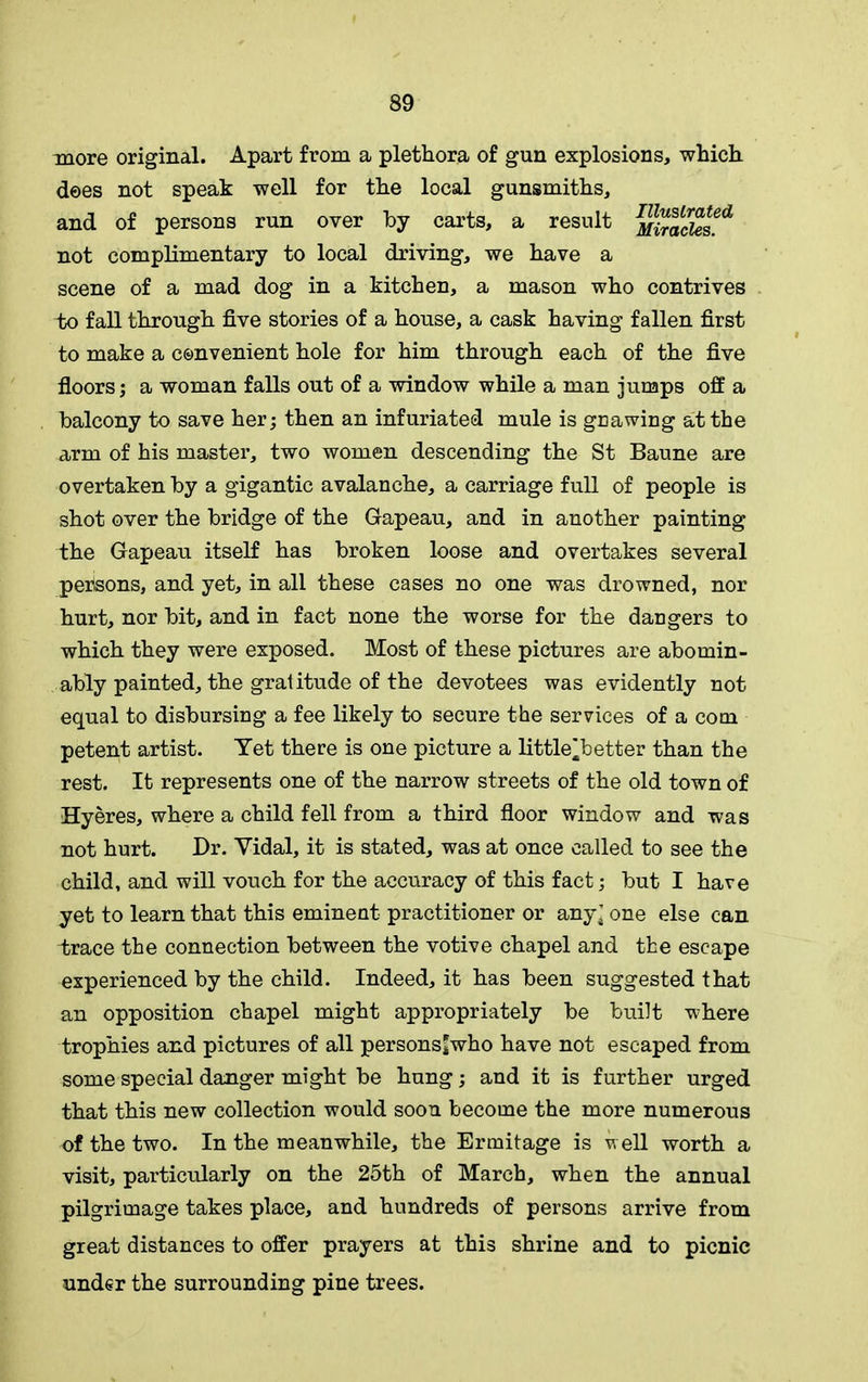more original. Apart from a plethora of gun explosions, which dees not speak well for the local gunsmiths, and of persons run over by carts, a result MiracUs^ not complimentary to local driving, we have a scene of a mad dog in a kitchen, a mason who contrives to fall through five stories of a house, a cask having fallen first to make a convenient hole for him through each of the five floors; a woman falls out of a window while a man jumps off a balcony to save her; then an infuriated mule is gnawing at the arm of his master, two women descending the St Baune are overtaken by a gigantic avalanche, a carriage full of people is shot over the bridge of the Gapeau, and in another painting the Gapeau itself has broken loose and overtakes several perisons, and yet, in all these cases no one was drowned, nor hurt, nor bit, and in fact none the worse for the dangers to which they were exposed. Most of these pictures are abomin- ably painted, the gratitude of the devotees was evidently not equal to disbursing a fee likely to secure the services of a com petent artist. Yet there is one picture a little^better than the rest. It represents one of the narrow streets of the old town of Hyeres, where a child fell from a third floor window and was not hurt. Dr. Yidal, it is stated, was at once called to see the child, and will vouch for the accuracy of this fact; but I have yet to learn that this eminent practitioner or any’ one else can trace the connection between the votive chapel and the escape experienced by the child. Indeed, it has been suggested that an opposition chapel might appropriately be built where trophies and pictures of all persons*who have not escaped from some special danger might be hung; and it is further urged that this new collection would soon become the more numerous of the two. In the meanwhile, the Ermitage is well worth a visit, particularly on the 25th of March, when the annual pilgrimage takes place, and hundreds of persons arrive from great distances to offer prayers at this shrine and to picnic under the surrounding pine trees.
