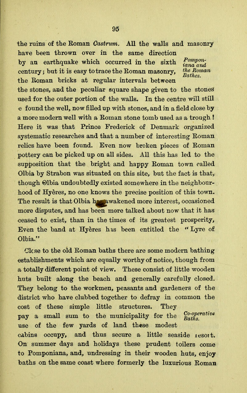 the ruins of the Eoman Castrum, All the walls and masonry have been thrown over in the same direction by an earthquake which occurred in the sixth fa^a^id century; but it is easy to trace the Eoman masonry, t^^0frmn the Eoman bricks at regular intervals between the stones, and the peculiar square shape given to the stoned used for the outer portion of the walls. In the centre will still e found the well, now filled up with stones, and in a field close by a more modern well with a Eoman stone tomb used as a trough ! Here it was that Prince Frederick of Denmark organized systematic researches and that a number of interesting Eoman relics have been found. Even now broken pieces of Eoman pottery can be picked up on all sides. All this has led to the supposition that the bright and happy Eoman town called Olbia by Strabon was situated on this site, but the fact is that, though Olbia undoubtedly existed somewhere in the neighbour- hood of Hyeres, no one knows the precise position of this town. The result is that Olbia h^jawakened more interest, occasioned more disputes, and has been more talked about now that it has ceased to exist, than in the times of its greatest prosperity. Even the band at Hyeres his been entitled the “ Lyre of Olbia.” Clcse to the old Eoman baths there are some modern bathing establishments which are equally worthy of notice, though from a totally different point of view. These consist of little wooden huts built along the beach and generally carefully closed. They belong to the workmen, peasants and gardeners of the district who have clubbed together to defray in common the cost of these simple little structures. They pay a small sum to the municipality for the Batksratlve use of the few yards of land these modest cabins occupy, and thus secure a little seaside resoit. On summer days and holidays these prudent toilers come to Pomponiana, and, undressing in their wooden huts, enjoy baths on the same coast where formerly the luxurious Eoman