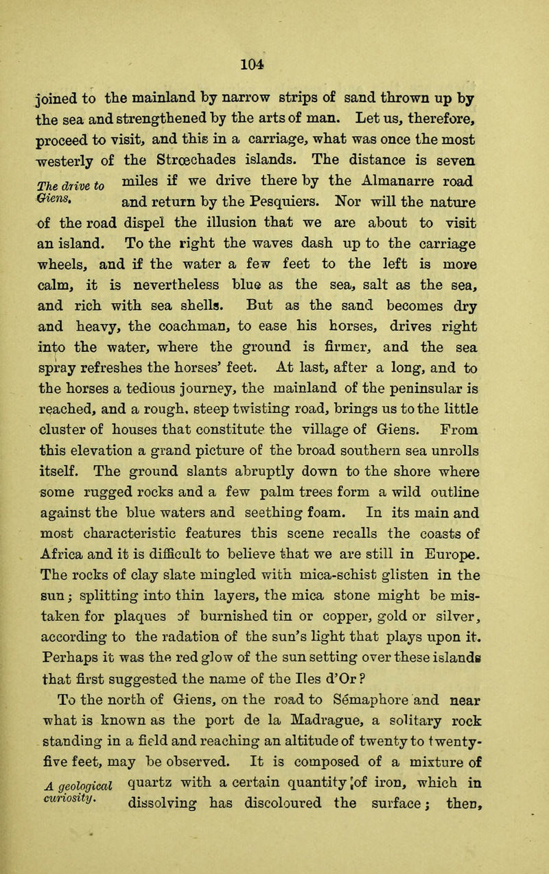 joined to the mainland by narrow strips of sand thrown up by the sea and strengthened by the arts of man. Let us, therefore, proceed to visit, and this in a carriage, what was once the most westerly of the Stroechades islands. The distance is seven The drive t0 miles if we drive there by the Almanarre road Oiens, and return by the Pesquiers. Nor will the nature of the road dispel the illusion that we are about to visit an island. To the right the waves dash up to the carriage wheels, and if the water a few feet to the left is more calm, it is nevertheless blue as the sea, salt as the sea, and rich with sea shells. But as the sand becomes dry and heavy, the coachman, to ease his horses, drives right in^o the water, where the ground is firmer, and the sea spray refreshes the horses’ feet. At last, after a long, and to the horses a tedious journey, the mainland of the peninsular is reached, and a rough, steep twisting road, brings us to the little cluster of houses that constitute the village of Giens. From this elevation a grand picture of the broad southern sea unrolls itself. The ground slants abruptly down to the shore where some rugged rocks and a few palm trees form a wild outline against the blue waters and seething foam. In its main and most characteristic features this scene recalls the coasts of Africa and it is difficult to believe that we are still in Europe. The rocks of clay slate mingled with mica-schist glisten in the sun; splitting into thin layers, the mica stone might be mis- taken for plaques of burnished tin or copper, gold or silver, according to the radation of the sun’s light that plays upon it. Perhaps it was the red glow of the sun setting over these islands that first suggested the name of the lies d’Or F To the north of Giens, on the road to Semaphore and near what is known as the port de la Madrague, a solitary rock standing in a field and reaching an altitude of twenty to twenty- five feet, may be observed. It is composed of a mixture of A geological quartz with a certain quantity 'of iron, which in curiosity. dissolving has discoloured the surface; then.