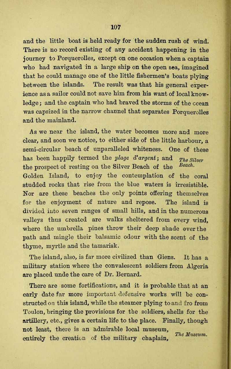 and the little boat is held ready for the sudden rush of wind. There is no record existing of any accident happening in the journey to Porquerolles, except on one occasion when a captain who had navigated in a large ship on the open sea, imagined that he could manage one of the little fishermen’s boats plying between the islands. The result was that his general exper- ience as a sailor could not save him from his want of local know- ledge ; and the captain who had braved the storms of the ccean was capsized in the narrow channel that separates Porquerolles and the mainland. As we near the island, the water becomes more and more clear, and soon we notice, to either side of the little harbour, a semi-circular beach of unparalleled whiteness. One of these has been happily termed the 'plage d’argent; and The Silver the prospect of resting on the Silver Beach of the Beach- Golden Island, to enjoy the contemplation of the coral studded rocks that rise from the blue waters is irresistible. Nor are these beaches the only points offering themselves for the enjoyment of nature and repose. The island is divided into seven ranges of small hills, and in the numerous valleys thus created are walks sheltered from every wind, where the umbrella pines throw their deep shade over the path and mingle their balsamic odour with the scent of the thyme, myrtle and the tamarisk. The island, also, is far more civilized than Giens. It has a military station where the convalescent soldiers from Algeria are placed unde the care of Dr. Bernard. There are some fortifications, and it is probable that at an early date far more important defensive works will be con- structed on this island, while the steamer plying to and fro from Toulon, bringing the provisions for the soldiers, shells for the artillery, etc., gives a certain life to the place. Finally, though not least, there is an admirable local museum, entirely the creation of the military chaplain, The Museum-
