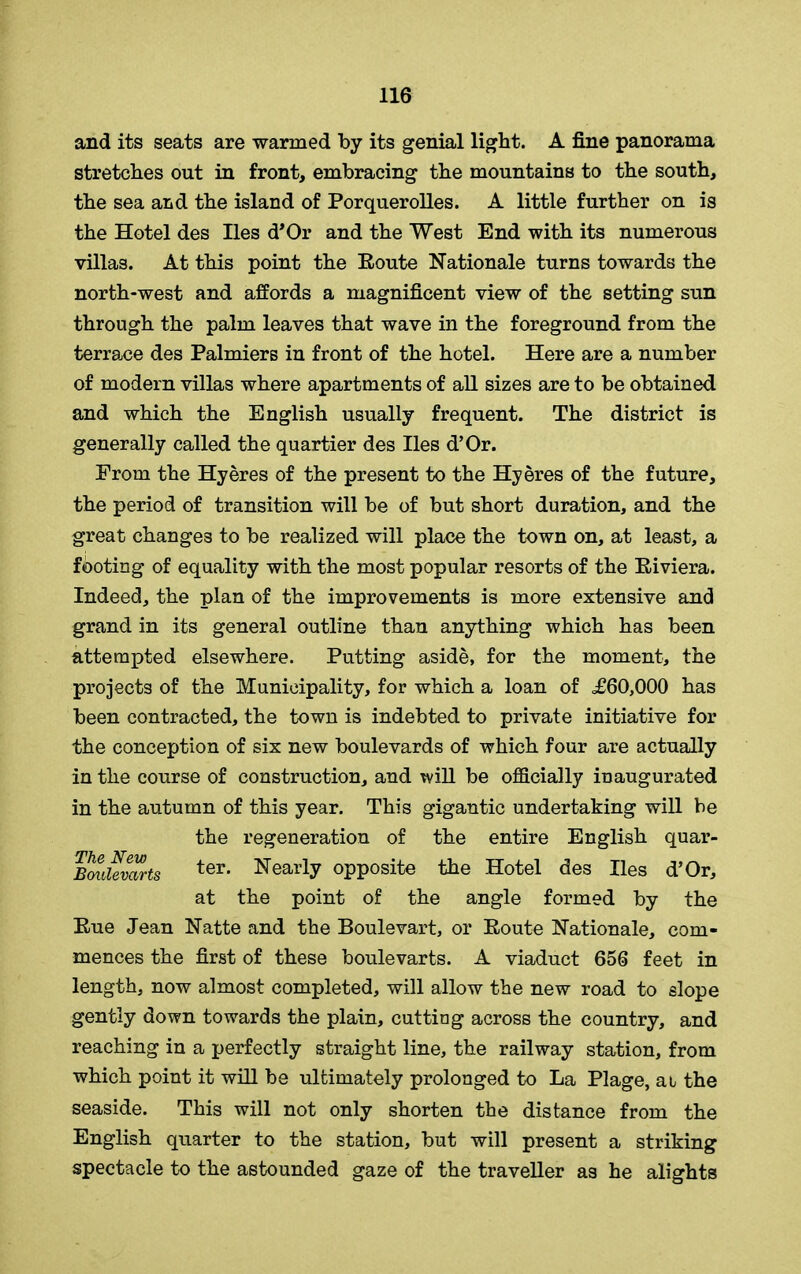 and its seats are warmed by its genial light. A fine panorama stretches out in front, embracing the mountains to the south, the sea aiid the island of Porquerolles. A little further on is the Hotel des lies d’Or and the West End with its numerous villas. At this point the Eoute Nationale turns towards the north-west and affords a magnificent view of the setting sun through the palm leaves that wave in the foreground from the terra.ce des Palmiers in front of the hotel. Here are a number of modern villas where apartments of all sizes are to be obtained and which the English usually frequent. The district is generally called the quartier des lies d’Or. Erom the Hyeres of the present to the Hyeres of the future, the period of transition will be of but short duration, and the great changes to be realized will place the town on, at least, a footing of equality with the most popular resorts of the Eiviera. Indeed, the plan of the improvements is more extensive and grand in its general outline than anything which has been attempted elsewhere. Putting aside, for the moment, the projects of the Municipality, for which a loan of =£60,000 has been contracted, the town is indebted to private initiative for the conception of six new boulevards of which four are actually in the course of construction, and will be officially inaugurated in the autumn of this year. This gigantic undertaking will be the regeneration of the entire English quar- BouUvarts ter* Nearly opposite the Hotel des lies d’Or, at the point of the angle formed by the Hue Jean Natte and the Boulevart, or Eoute Nationale, com- mences the first of these boulevarts. A viaduct 656 feet in length, now almost completed, will allow the new road to slope gently down towards the plain, cutting across the country, and reaching in a perfectly straight line, the railway station, from which point it will be ultimately prolonged to La Plage, at the seaside. This will not only shorten the distance from the English quarter to the station, but will present a striking spectacle to the astounded gaze of the traveller as he alights