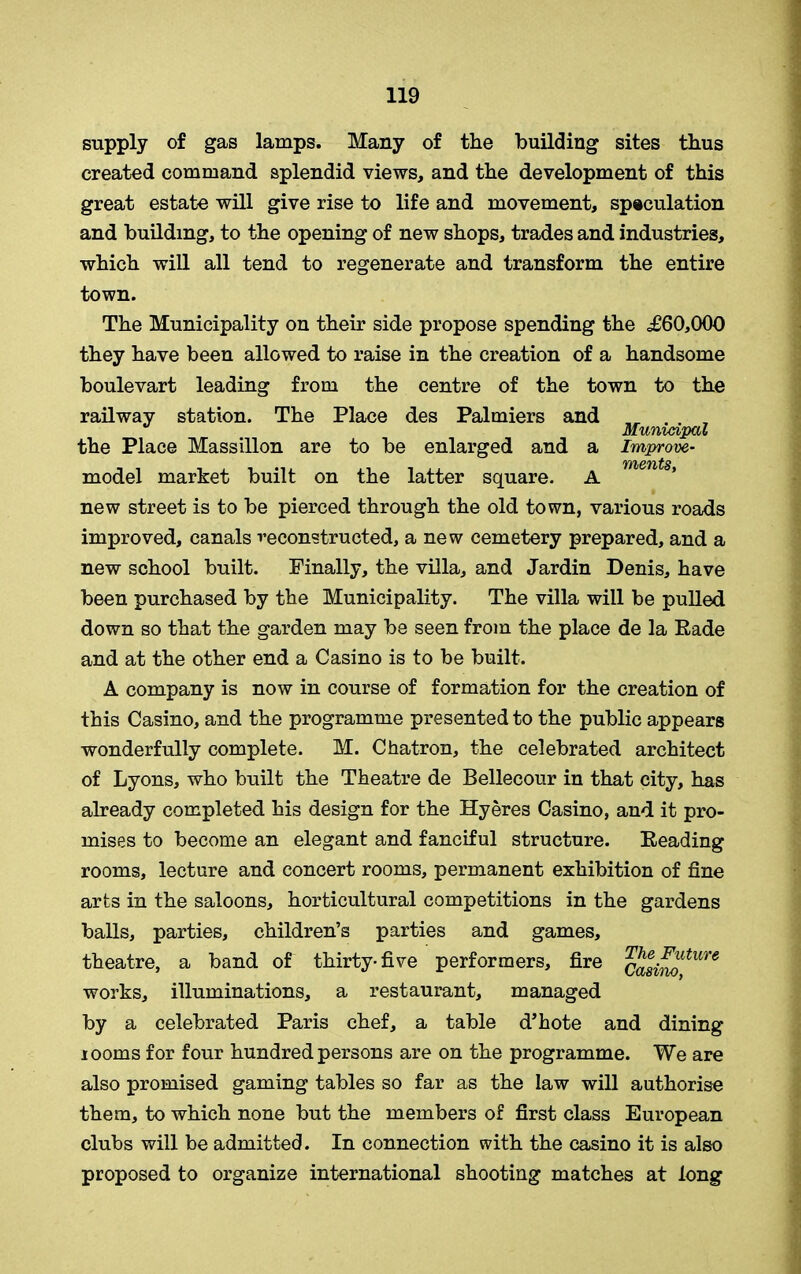 supply of gas lamps. Many of the building sites thus created command splendid views, and the development of this great estate will give rise to life and movement, speculation and building, to the opening of new shops, trades and industries, which will all tend to regenerate and transform the entire town. The Municipality on their side propose spending the <£60,000 they have been allowed to raise in the creation of a handsome boulevart leading from the centre of the town to the railway station. The Place des Palmiers and „ . . , Municipal the Place Massillon are to be enlarged and a Improve- VYbCIT/tS model market built on the latter square. A new street is to be pierced through the old town, various roads improved, canals reconstructed, a new cemetery prepared, and a new school built. Finally, the villa, and Jardin Denis, have been purchased by the Municipality. The villa will be pulled down so that the garden may be seen from the place de la Bade and at the other end a Casino is to be built. A company is now in course of formation for the creation of this Casino, and the programme presented to the public appears wonderfully complete. M. Chatron, the celebrated architect of Lyons, who built the Theatre de Bellecour in that city, has already completed his design for the Hyeres Casino, and it pro- mises to become an elegant and fanciful structure. Beading rooms, lecture and concert rooms, permanent exhibition of fine arts in the saloons, horticultural competitions in the gardens balls, parties, children’s parties and games, theatre, a band of thirty-five performers, fire casinotUre works, illuminations, a restaurant, managed by a celebrated Paris chef, a table d’hote and dining 100ms for four hundred persons are on the programme. We are also promised gaming tables so far as the law will authorise them, to which none but the members of first class European clubs will be admitted. In connection with the casino it is also proposed to organize international shooting matches at long