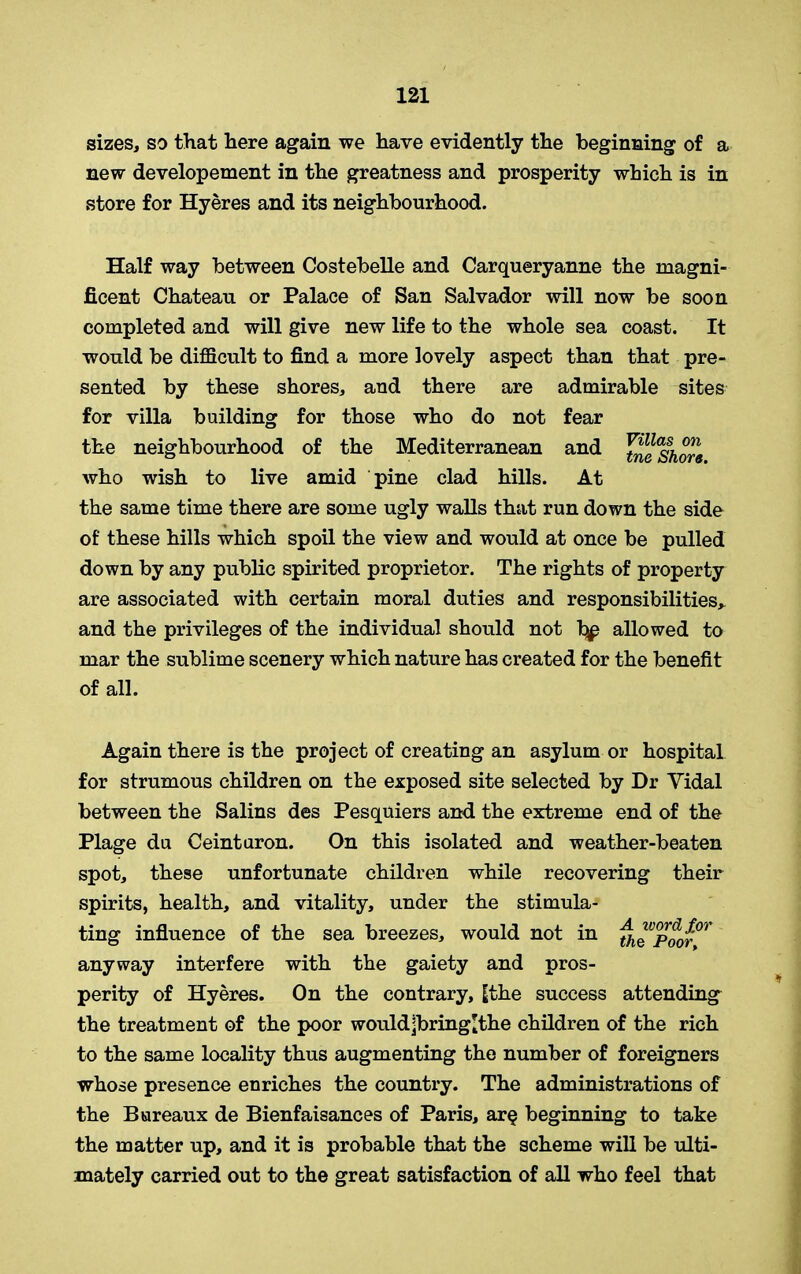 sizes, so that here again we have evidently the beginning of a new developement in the greatness and prosperity which is in store for Hyeres and its neighbourhood. Half way between Costebelle and Carqueryanne the magni- ficent Chateau or Palace of San Salvador will now be soon completed and will give new life to the whole sea coast. It would be difficult to find a more lovely aspect than that pre- sented by these shores, and there are admirable sites for villa building for those who do not fear the neighbourhood of the Mediterranean and Jne^hore who wish to live amid pine clad hills. At the same time there are some ugly walls that run down the side of these hills which spoil the view and would at once be pulled down by any public spirited proprietor. The rights of property are associated with certain moral duties and responsibilities* and the privileges of the individual should not Tbjp allowed to mar the sublime scenery which nature has created for the benefit of all. Again there is the project of creating an asylum or hospital for strumous children on the exposed site selected by Dr Yidal between the Salins des Pesquiers and the extreme end of the Plage du Ceinturon. On this isolated and weather-beaten spot, these unfortunate children while recovering their spirits, health, and vitality, under the stimula- ting influence of the sea breezes, would not in th^Poor^ anyway interfere with the gaiety and pros- perity of Hyeres. On the contrary, |the success attending the treatment of the poor would[bringlthe children of the rich to the same locality thus augmenting the number of foreigners whose presence enriches the country. The administrations of the Bureaux de Bienfaisances of Paris, ar§ beginning to take the matter up, and it is probable that the scheme will be ulti- mately carried out to the great satisfaction of all who feel that