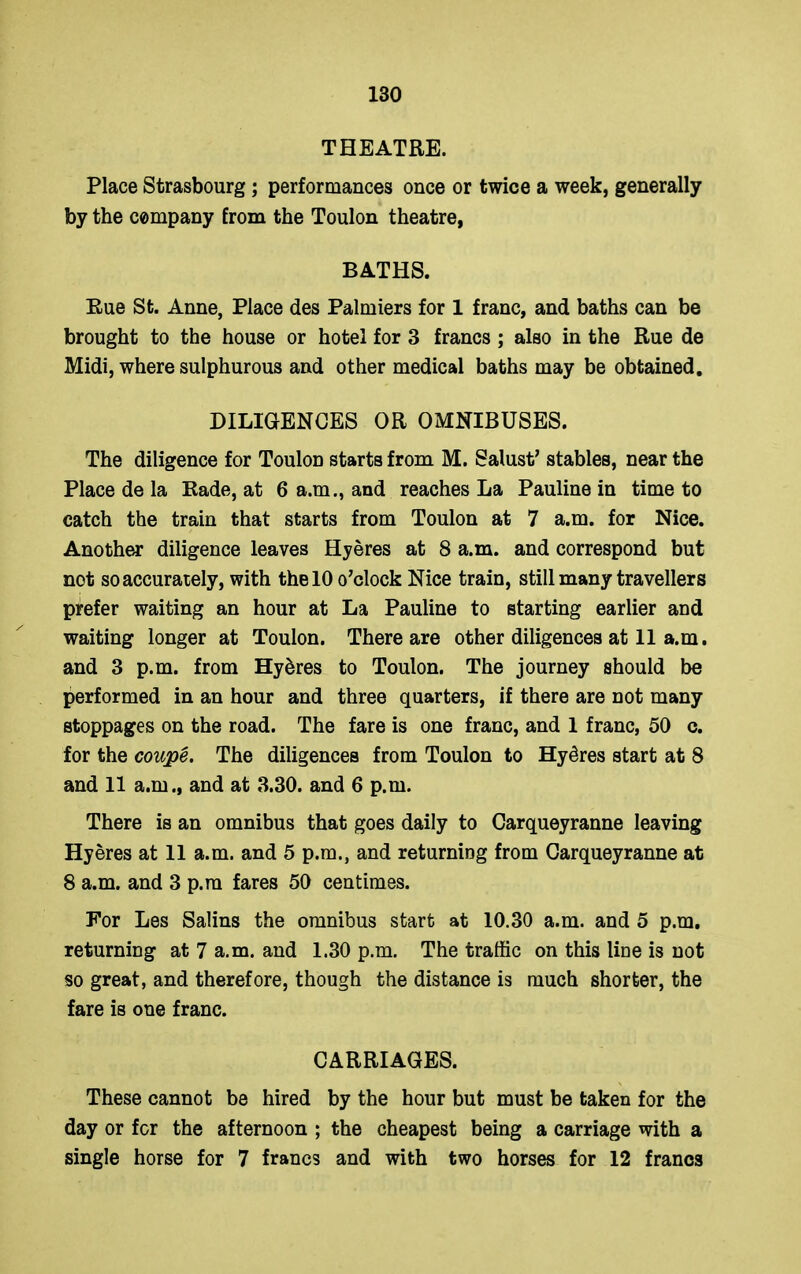 THEATRE. Place Strasbourg; performances once or twice a week, generally by the company from the Toulon theatre, BATHS. Rue St. Anne, Place des Palmiers for 1 franc, and baths can be brought to the house or hotel for 3 francs; also in the Rue de Midi, where sulphurous and other medical baths may be obtained. DILIGENCES OR OMNIBUSES. The diligence for Toulon starts from M. Salust’ stables, near the Place de la Rade, at 6 a.m., and reaches La Pauline in time to catch the train that starts from Toulon at 7 a.m. for Nice. Another diligence leaves Hyeres at 8 a.m. and correspond but not so accurately, with the 10 o’clock Nice train, still many travellers prefer waiting an hour at La Pauline to starting earlier and waiting longer at Toulon. There are other diligences at 11 a.m, and 3 p.m. from Hy5res to Toulon. The journey should be performed in an hour and three quarters, if there are not many stoppages on the road. The fare is one franc, and 1 franc, 50 c. for the coupe. The diligences from Toulon to Hyeres start at 8 and 11 a.m., and at 3.30. and 6 p.m. There is an omnibus that goes daily to Carqueyranne leaving Hyeres at 11 a.m. and 5 p.m., and returning from Carqueyranne at 8 a.m. and 3 p.m fares 50 centimes. For Les Salins the omnibus start at 10.30 a.m. and 5 p.m. returning at 7 a.m. and 1.30 p.m. The traffic on this line is not so great, and therefore, though the distance is much shorter, the fare is one franc. CARRIAGES. These cannot be hired by the hour but must be taken for the day or for the afternoon ; the cheapest being a carriage with a single horse for 7 francs and with two horses for 12 francs