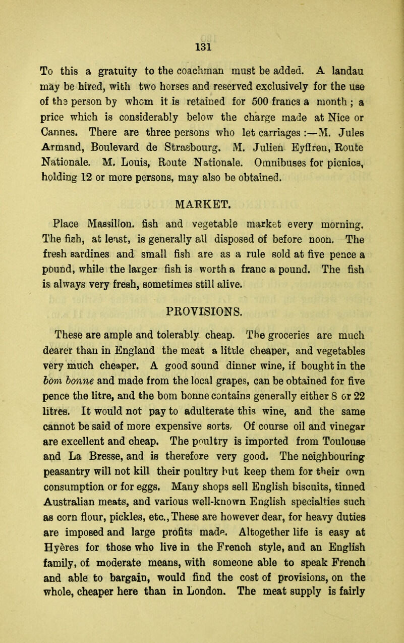 To this a gratuity to the coachman must be added. A landau may be hired, with two horses and reserved exclusively for the use of the person by whom it is retained for 500 francs a month ; a price which is considerably below the charge made at Nice or Cannes. There are three persons who let carriages :—M. Jules Armand, Boulevard de Strasbourg. M. Julien Eyffren, Route Nationale. M, Louis, Route Nationale. Omnibuses for picnics, holding 12 or more persons, may also be obtained. MARKET. Place Massillon, fish and vegetable market every morning. The fieh, at least, is generally all disposed of before noon. The fresh sardines and small fish are as a rule sold at five pence a pound, while the larger fish is worth a franc a pound. The fish is always very fresh, sometimes still alive. PROVISIONS. These are ample and tolerably cheap. The groceries are much dearer than in England the meat a little cheaper, and vegetables very much cheaper. A good sound dinner wine, if bought in the bom bonne and made from the local grapes, can be obtained for five pence the litre, and the bom bonne contains generally either 8 or 22 litres. It would not pay to adulterate this wine, and the same cannot be said of more expensive sorts. Of course oil and vinegar are excellent and cheap. The poultry is imported from Toulouse and La Bresse, and is therefore very good. The neighbouring peasantry will not kill their poultry hut keep them for their own consumption or for eggs. Many shops sell English biscuits, tinned Australian meats, and various well-known English specialties such as corn flour, pickles, etc., These are however dear, for heavy duties are imposed and large profits made. Altogether life is easy at Hyeres for those who live in the French style, and an English family, of moderate means, with someone able to speak French and able to bargain, would find the cost of provisions, on the whole, cheaper here than in London. The meat supply is fairly