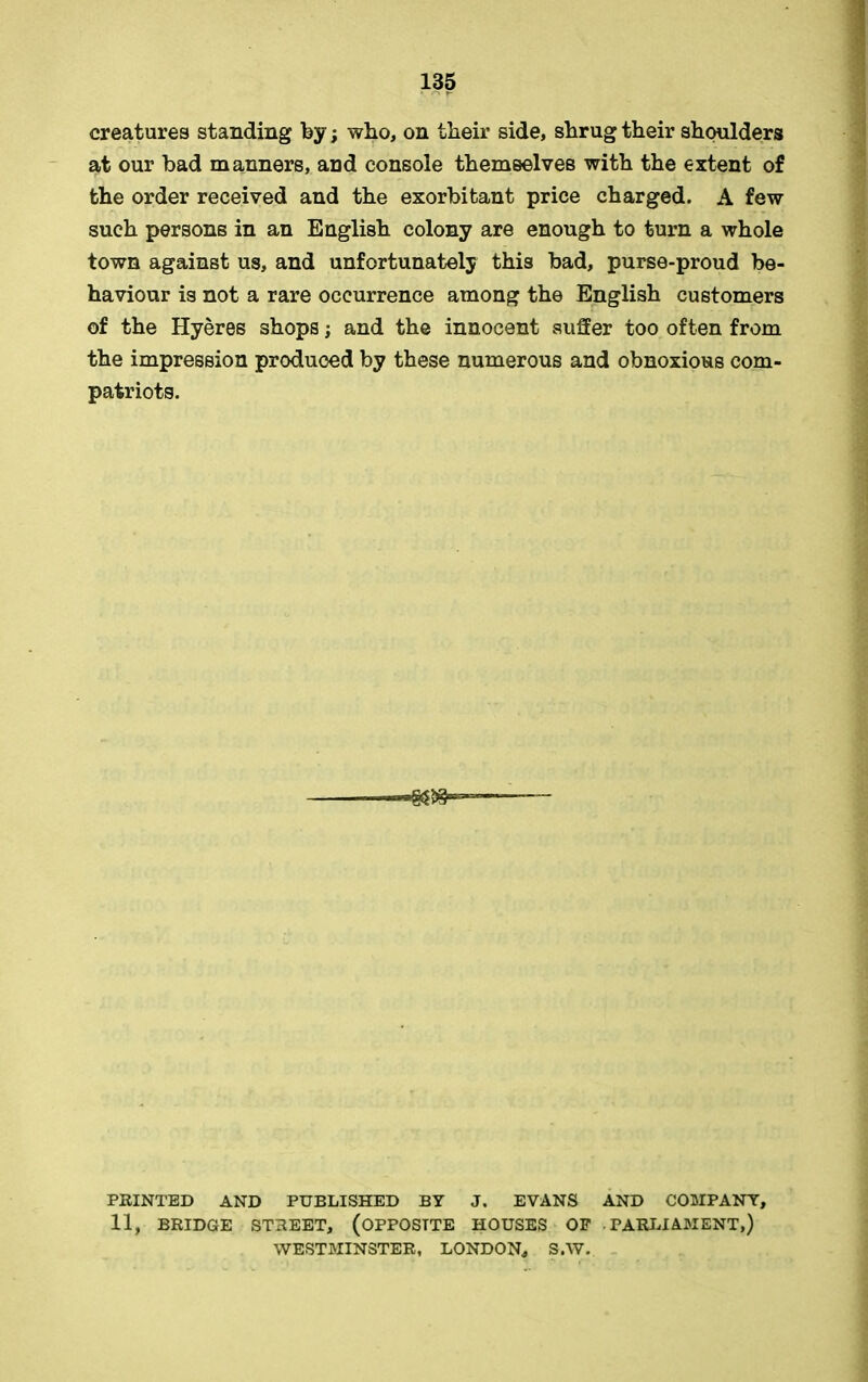 creatures standing by; wbo, on tlieir side, shrug their shoulders at our bad manners, and console themselves with the extent of the order received and the exorbitant price charged. A few such persons in an English colony are enough to turn a whole town against us, and unfortunately this bad, purse-proud be- haviour is not a rare occurrence among the English customers of the Hyeres shops; and the innocent suffer too often from the impression produced by these numerous and obnoxious com- patriots. PRINTED AND PUBLISHED BY J. EVANS AND COMPANY, 11, BRIDGE STREET, (OPPOSITE HOUSES OF PARLIAMENT,) WESTMINSTER, LONDON, S.W.