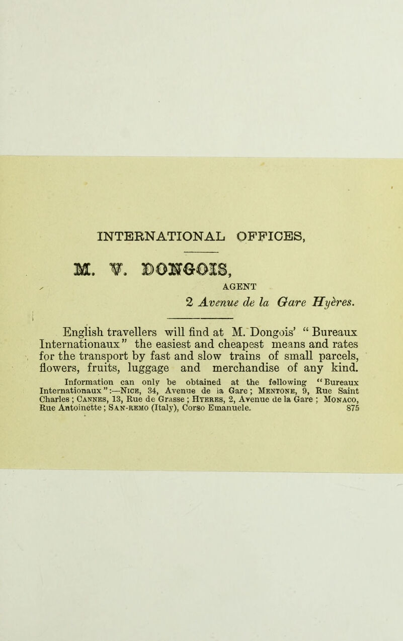 INTERNATIONAL OFFICES, m. ¥. Bosreox8, AGENT 2 Avenue de la Gave Hy&res. English travellers will find at M. Dongois’ “ Bureaux Internationaux ” the easiest and cheapest means and rates for the transport by fast and slow trains of small parcels, flowers, fruits, luggage and merchandise of any kind. Information can only be obtained at the following “ Bureaux Internationaux ”:—Nice, 34, Avenue de la Gare; Mentone, 9, Rue Saint Charles ; Cannes, 13, Rue de Grasse ; Hyeres, 2, Avenue de la Gare ; Monaco, Rue Antoinette; San-remo (Italy), Corso Emanuele. 875