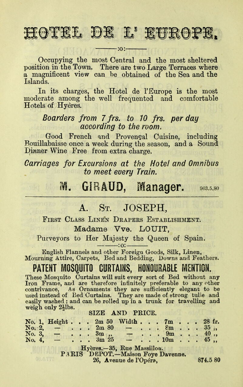 :o: . Occupying the most Central and the most sheltered position in the Town. There are two Large Terraces where a magnificent view can be obtained of the Sea and the Islands. In its charges, the Hotel de 1*Europe is the most moderate among the well frequented and comfortable Hotels of Hyeres. Boarders from 7 frs. to 10 frs. per day according to the room. Good French and Provencal Cuisine, including Bouillabaisse once a week during the season, and a Sound Dinner Wine Free from extra charge. Carriages for Excursions at the Hotel and Omnibus to meet every Train. M. G1RAUD, Manager, oma*. A. St. JOSEPH, First Class Linen Drapers Establishment. Madame Vve. LOUIT, Purveyors to Her Majesty the Queen of Spain. ;o; English Flannels and other Foreign Goods, Silk, Linen, Mourning Attire, Carpets, Bed and Bedding, Downs and Feathers. PATENT MOSQUITO CURTAINS, HONOURABLE MENTION. These Mosquito Curtains will suit every sort of Bed without any Iron Frame, and are therefore infinitely preferable to any other contrivance. As Ornaments they are sufficiently elegant to be used instead of Bed Curtains. They are made of strong tube and easily washed : and can be rolled up in a trunk for travelling and weigh only 2ilbs. SIZE AND PRICE. No. 1, Height . . . 2m 50 Width , . . 7m ... 28 fr. No. 2, — ... 2m 80 — ... 8m . . . 35 ,, No. 3, — ... 3m ,, — ... 9m . . . 40 ,, No. 4, — ... 3m 25 — ... 10m ... 45 ,, Hybres.—35, Rue Massillon. PARIS DEPOT.—Maison Foye Davenne. 26, Avenue de l’Op^ra, 874.5 80