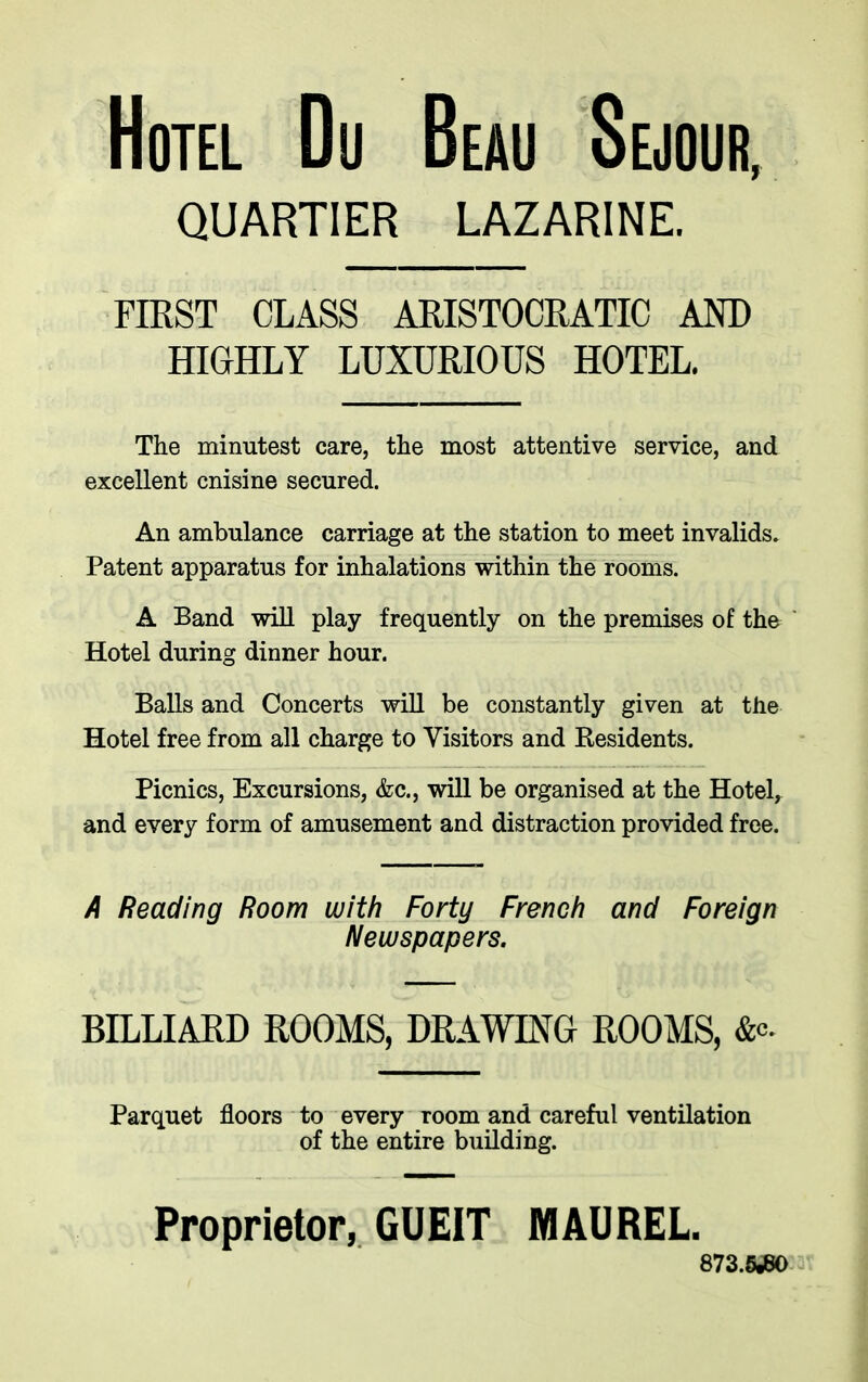 Hotel Du Beau Sejour, QU ARTIER LAZARINE. FIRST CLASS ARISTOCRATIC AND HIGHLY LUXURIOUS HOTEL. The minutest care, the most attentive service, and excellent cnisine secured. An ambulance carriage at the station to meet invalids. Patent apparatus for inhalations within the rooms. A Band will play frequently on the premises of the Hotel during dinner hour. Balls and Concerts will be constantly given at the Hotel free from all charge to Visitors and Residents. Picnics, Excursions, &c., will be organised at the Hotel, and every form of amusement and distraction provided free. A Reading Room with Forty French and Foreign Newspapers. BILLIARD ROOMS, DRAWING ROOMS, &<-'• Parquet floors to every room and careful ventilation of the entire building. 873.5^0 Proprietor, GUEIT MAUREL.