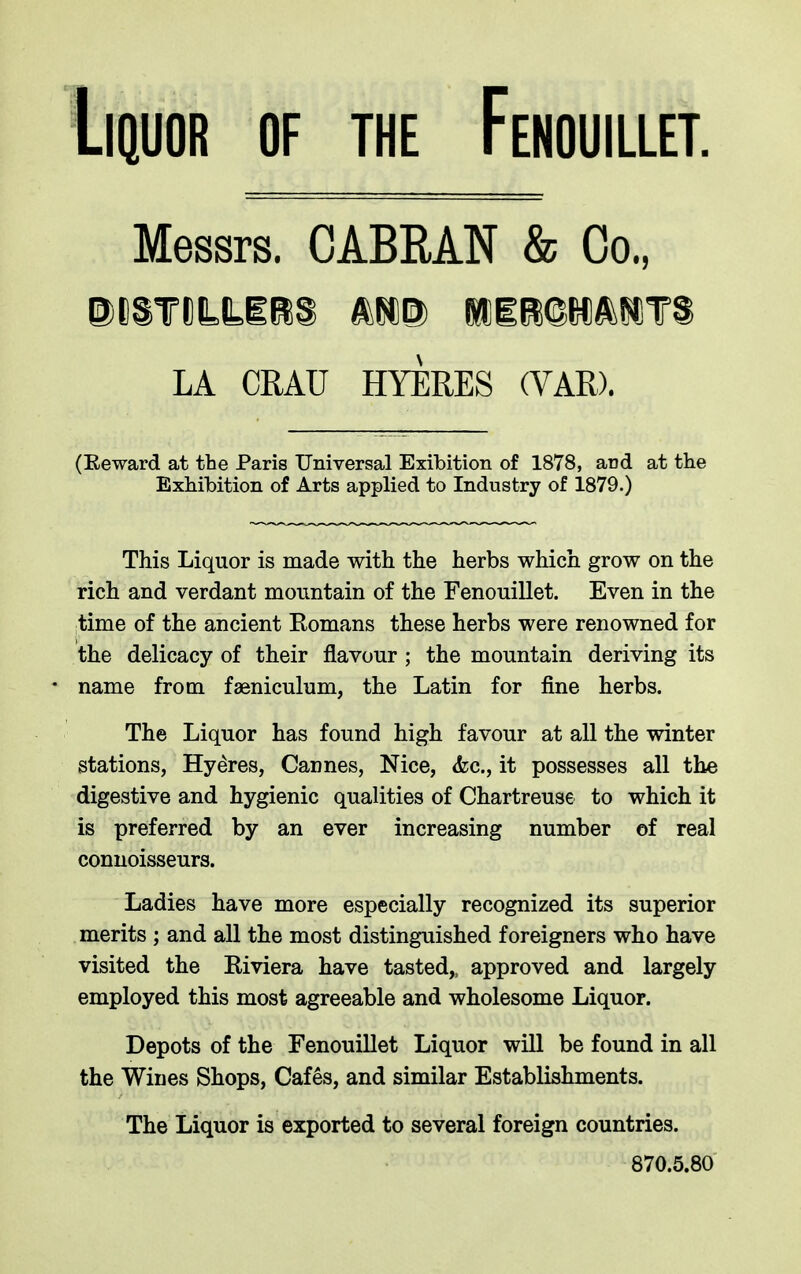 Liquor of the Fenouillet. Messrs. CABRA.N & Co., Di§mt£B:s mu hdirqmant LA CRAU HYERES (YAR). (Reward at the Paris Universal Exibition of 1878, and at the Exhibition of Arts applied to Industry of 1879.) This Liquor is made with the herbs which grow on the rich and verdant mountain of the Fenouillet. Even in the time of the ancient Romans these herbs were renowned for the delicacy of their flavour ; the mountain deriving its * name from faeniculum, the Latin for fine herbs. The Liquor has found high favour at all the winter stations, Hyeres, Cannes, Nice, <fcc., it possesses all the digestive and hygienic qualities of Chartreuse to which it is preferred by an ever increasing number of real connoisseurs. Ladies have more especially recognized its superior merits ; and all the most distinguished foreigners who have visited the Riviera have tasted,, approved and largely employed this most agreeable and wholesome Liquor. Depots of the Fenouillet Liquor will be found in all the Wines Shops, Cafes, and similar Establishments. The Liquor is exported to several foreign countries. 870.5.80