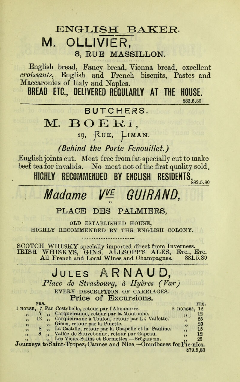 ENGLISH BAKEE. M. OLLIVIER, 8, RUB MASSILLON. English bread, Fancy bread, Vienna bread, excellent croissants, English and French biscuits, Pastes and Maccaronies of Italy and Naples. BREAD ETC., DELIVERED REGULARLY AT THE HOUSE. 883.5.80 B U TCHER S. M. BOEKI, 19, J*v.UE, (Behind the Porte Fenouillet.) English joints cut. Meat free from fat specially cut to make beef tea for invalids. No meat not of the first quality sold. HIGHLY RECOMMENDED BY ENGLISH RESIDENTS. 882.5.80 i Madame m GUI RAND, t y PLACE DES PALMIERS, OLD ESTABLISHED HOUSE, HIGHLY RECOMMENDED BY THE ENGLISH COLONY. SCOTCH WHISKY specially imported direct from Inverness. IKISa WHISKYS, GINS, ALLSOPFS ALES, Etc., Etc. All Erench and Local Wines and Champagnes. 881.5.83 Jules A R N A U D, Place de Strasbourg, d Hyeres (Var) EVERY DESCRIPTION OF CARRIAGES. Price of Excursions. FRS. FRS. 1 horse, 7 Par Costebelle, retour par l’Almanarre. 2 horses, 12 7 ,, Carqueiranne, retour par la Moutonne. ,, 12 12 ,, Carqueiranne Toulon, retour par L1 Vallette. ,, 25 ,, Giens, retour par la Pinette. ,, 20 8 ,, La Castille, retour par la Chapelle et la Pauliue. ,, 15 8 ,, ValRe de SauveOonne, retour par Gapeau. ,, 12 ,, Les Vieux-Salins et Bormettes.—Brggangon. ,, 25 Journeys to Saint-Tropez* Cannes and Nice.—Omnibuses forPlc-nics. 879.5.80