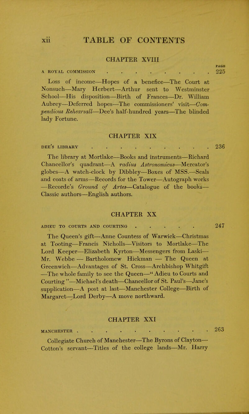 CHAPTER XVIII PAGE A ROYAL COMMISSION 225 Loss of income—Hopes of a benefice—The Court at Nonsuch—Mary Herbert—Arthur sent to Westminster School—His disposition—Birth of Frances—Dr. William Aubrey—Deferred hopes—The commissioners' visit—Com- pendious Rehearsall—Dee's half-hundred years—The blinded lady Fortune. CHAPTER XIX dee's library ......... 236 The library at Mortlake—Books and instruments—Richard Chancellor's quadrant—A radius Astronomicus—Mcreator's globes—A watch-clock by Dibbley—Boxes of MSS.—Seals and coats of arms—Records for the Tower—Autograph works —Recorde's Ground of Artes—Catalogue of the bocks— Classic authors—English authors. CHAPTER XX adieu to courts and courting ..... 247 The Queen's gift—Anne Countess of Warwick—Christmas at Tooting—Francis Nicholls—Visitors to Mortlake—The Lord Keeper—Elizabeth Kyrton—Messengers from Laski— Mr. Webbe — Bartholomew Hickman — The Queen at Greenwich—Advantages of St. Cross—Archbishop Whitgift —The whole family to see the Queen— Adieu to Courts and Courting —Michael's death—Chancellor of St. Paul's—Jane's supplication—A post at last—Manchester College—Birth of Margaret—Lord Derby—A move northward. CHAPTER XXI MANCHESTER Collegiate Church of Manchester—The Byrons of Clayton— Cotton's servant—Titles of the college lands—Mr. Harry