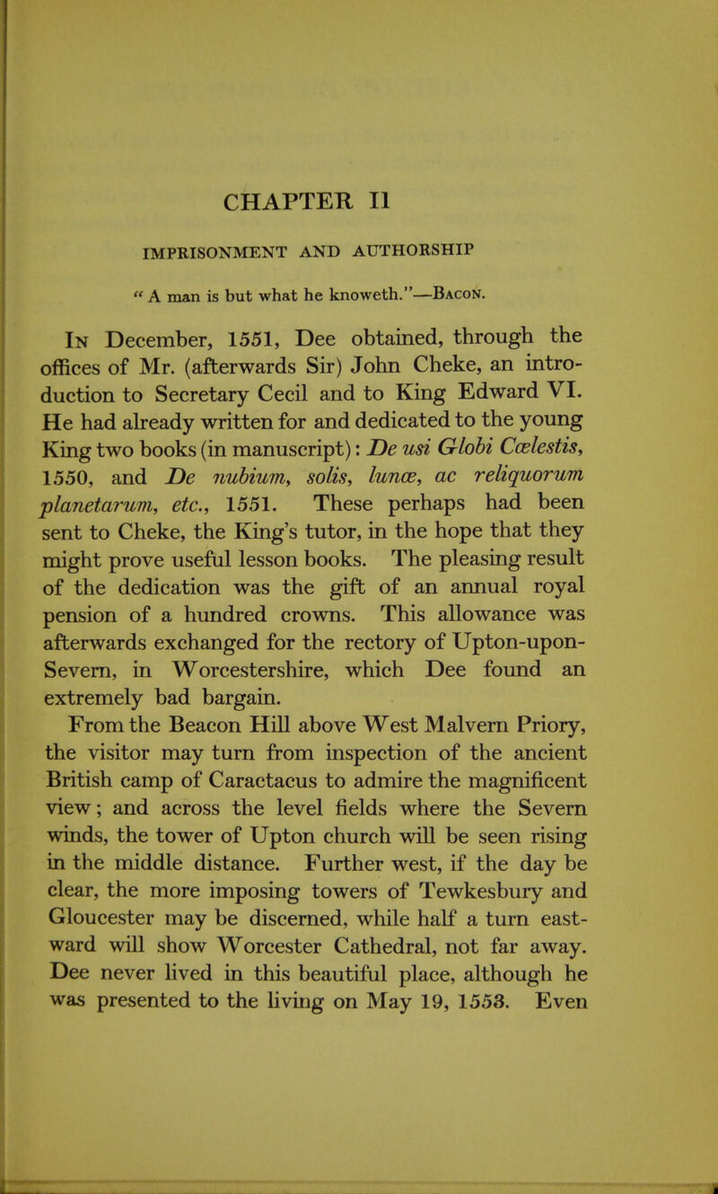 CHAPTER II IMPRISONMENT AND AUTHORSHIP  A man is but what he knoweth.—Bacon. In December, 1551, Dee obtained, through the offices of Mr. (afterwards Sir) John Cheke, an intro- duction to Secretary Cecil and to King Edward VI. He had already written for and dedicated to the young King two books (in manuscript): De usi Globi Ccelestis, 1550, and De nubium, solis, lunce, ac reliquorum planetarum, etc., 1551. These perhaps had been sent to Cheke, the King's tutor, in the hope that they might prove useful lesson books. The pleasing result of the dedication was the gift of an annual royal pension of a hundred crowns. This allowance was afterwards exchanged for the rectory of Upton-upon- Severn, in Worcestershire, which Dee found an extremely bad bargain. From the Beacon Hill above West Malvern Priory, the visitor may turn from inspection of the ancient British camp of Caractacus to admire the magnificent view; and across the level fields where the Severn winds, the tower of Upton church will be seen rising in the middle distance. Further west, if the day be clear, the more imposing towers of Tewkesbury and Gloucester may be discerned, while half a turn east- ward will show Worcester Cathedral, not far away. Dee never lived in this beautiful place, although he was presented to the living on May 19, 1553. Even