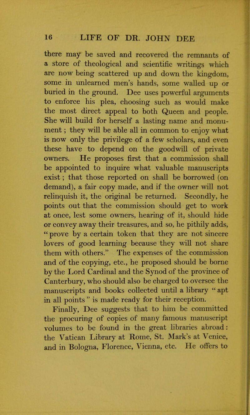 there may be saved and recovered the remnants of a store of theological and scientific writings which are now being scattered up and down the kingdom, some in unlearned men's hands, some walled up or buried in the ground. Dee uses powerful arguments to enforce his plea, choosing such as would make the most direct appeal to both Queen and people. She will build for herself a lasting name and monu- ment ; they will be able all in common to enjoy what is now only the privilege of a few scholars, and even these have to depend on the goodwill of private owners. He proposes first that a commission shall be appointed to inquire what valuable manuscripts exist; that those reported on shall be borrowed (on demand), a fair copy made, and if the owner will not relinquish it, the original be returned. Secondly, he points out that the commission should get to work at once, lest some owners, hearing of it, should hide or convey away their treasures, and so, he pithily adds,  prove by a certain token that they are not sincere lovers of good learning because they will not share them with others. The expenses of the commission and of the copying, etc., he proposed should be borne by the Lord Cardinal and the Synod of the province of Canterbury, who should also be charged to oversee the manuscripts and books collected until a library  apt in all points  is made ready for their reception. Finally, Dee suggests that to him be committed the procuring of copies of many famous manuscript volumes to be found in the great libraries abroad: the Vatican Library at Rome, St. Mark's at Venice, and in Bologna, Florence, Vienna, etc. He offers to