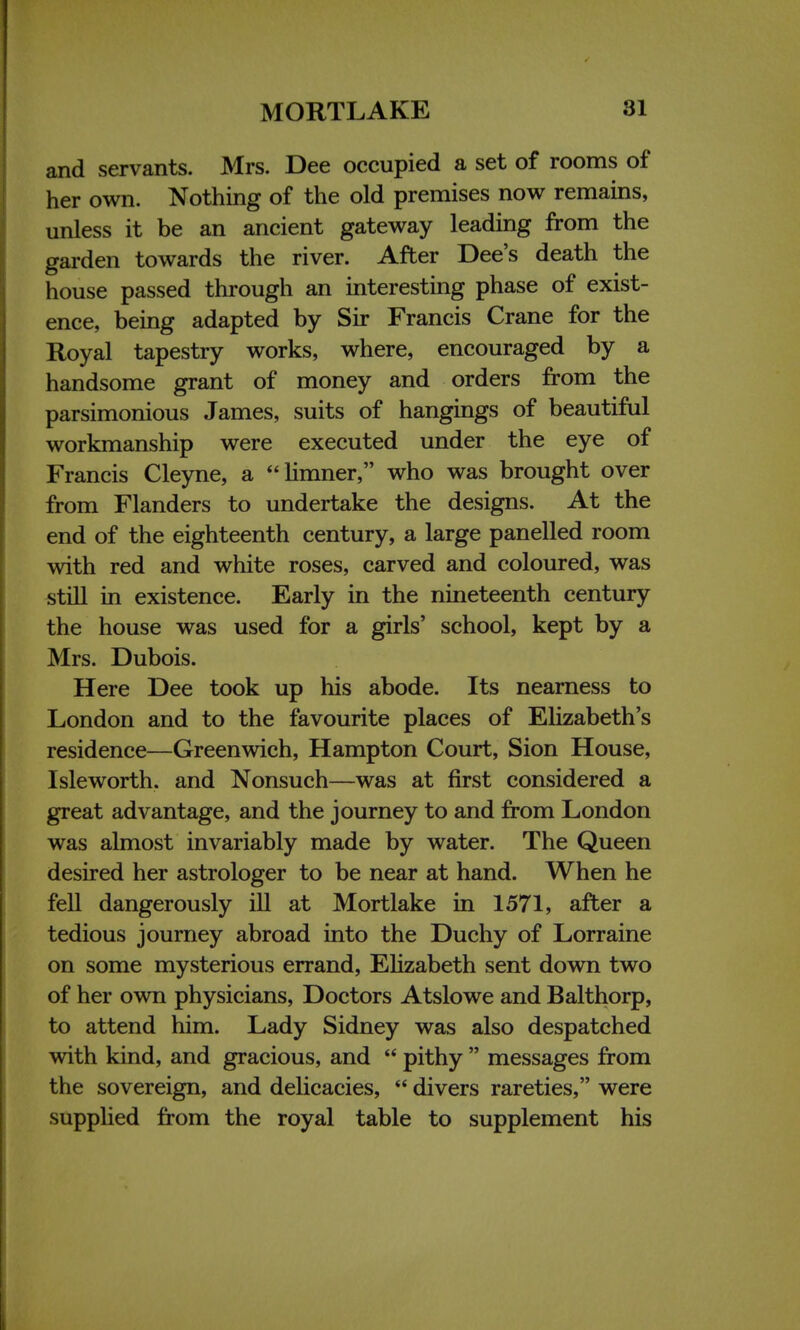 and servants. Mrs. Dee occupied a set of rooms of her own. Nothing of the old premises now remains, unless it be an ancient gateway leading from the garden towards the river. After Dee's death the house passed through an interesting phase of exist- ence, being adapted by Sir Francis Crane for the Royal tapestry works, where, encouraged by a handsome grant of money and orders from the parsimonious James, suits of hangings of beautiful workmanship were executed under the eye of Francis Cleyne, a limner, who was brought over from Flanders to undertake the designs. At the end of the eighteenth century, a large panelled room with red and white roses, carved and coloured, was still in existence. Early in the nineteenth century the house was used for a girls' school, kept by a Mrs. Dubois. Here Dee took up his abode. Its nearness to London and to the favourite places of Elizabeth's residence—Greenwich, Hampton Court, Sion House, Isleworth. and Nonsuch—was at first considered a great advantage, and the journey to and from London was almost invariably made by water. The Queen desired her astrologer to be near at hand. When he fell dangerously ill at Mortlake in 1571, after a tedious journey abroad into the Duchy of Lorraine on some mysterious errand, Elizabeth sent down two of her own physicians, Doctors Atslowe and Balthorp, to attend him. Lady Sidney was also despatched with kind, and gracious, and  pithy  messages from the sovereign, and delicacies,  divers rareties, were supplied from the royal table to supplement his