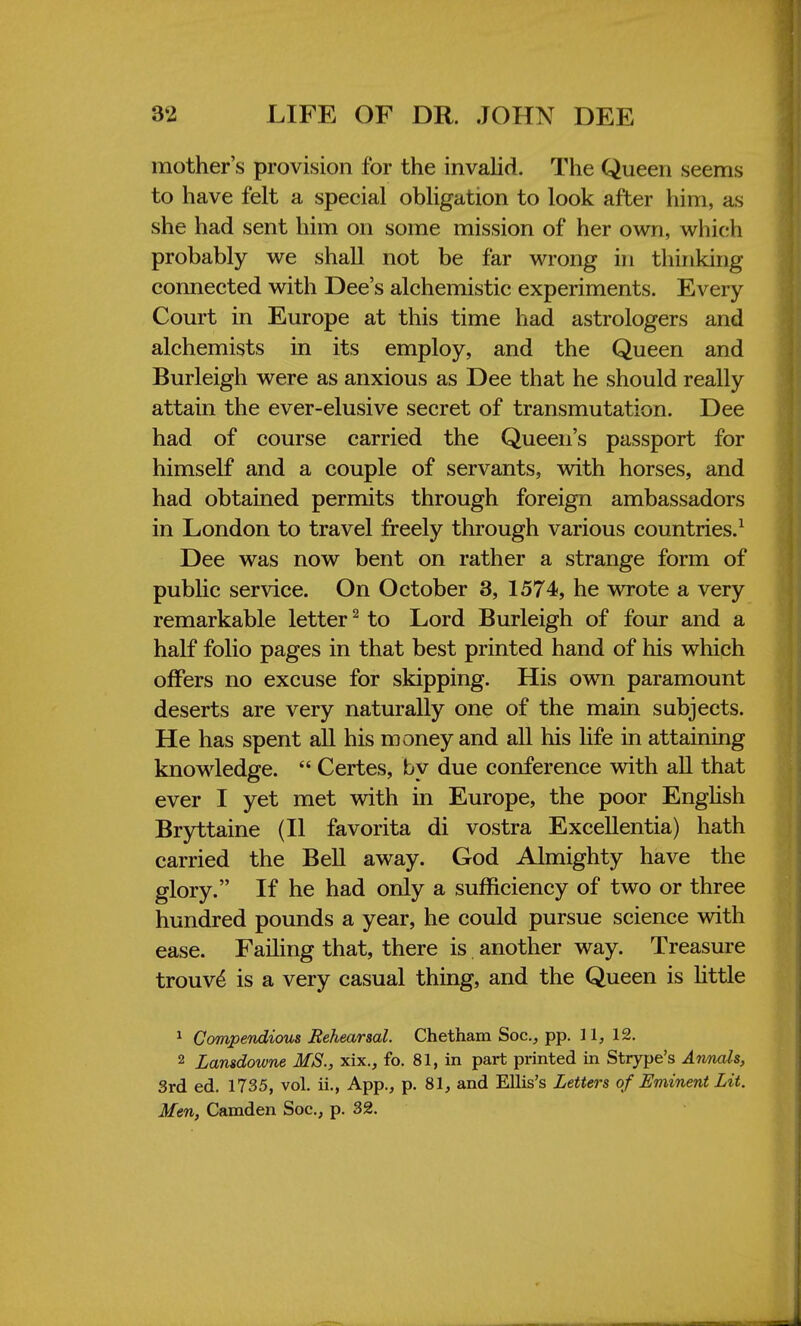 mother's provision for the invalid. The Queen seems to have felt a special obligation to look after him, as she had sent him on some mission of her own, which probably we shall not be far wrong in thinking connected with Dee's alchemistic experiments. Every Court in Europe at this time had astrologers and alchemists in its employ, and the Queen and Burleigh were as anxious as Dee that he should really attain the ever-elusive secret of transmutation. Dee had of course carried the Queen's passport for himself and a couple of servants, with horses, and had obtained permits through foreign ambassadors in London to travel freely through various countries.1 Dee was now bent on rather a strange form of public service. On October 3, 1574, he wrote a very remarkable letter2 to Lord Burleigh of four and a half folio pages in that best printed hand of his which offers no excuse for skipping. His own paramount deserts are very naturally one of the main subjects. He has spent all his money and all his life in attaining knowledge.  Certes, by due conference with all that ever I yet met with in Europe, the poor English Bryttaine (II favorita di vostra Excellentia) hath carried the Bell away. God Almighty have the glory. If he had only a sufficiency of two or three hundred pounds a year, he could pursue science with ease. Failing that, there is another way. Treasure trouve' is a very casual thing, and the Queen is little 1 Compendious Rehearsal. Chetham Soc, pp. 11, 12. 2 Lansdowne MS., xix., fo. 81, in part printed in Strype's Annals, 3rd ed. 1735, vol. ii., App., p. 81, and Ellis's Letters of Eminent Lit. Men, Camden Soc, p. 32.