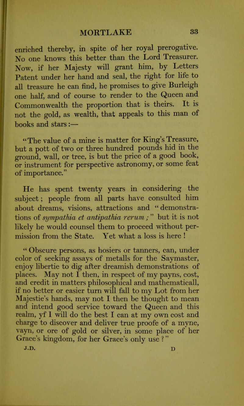 enriched thereby, in spite of her royal prerogative. No one knows this better than the Lord Treasurer. Now, if her Majesty will grant him, by Letters Patent under her hand and seal, the right for life to all treasure he can find, he promises to give Burleigh one half, and of course to render to the Queen and Commonwealth the proportion that is theirs. It is not the gold, as wealth, that appeals to this man of books and stars:— The value of a mine is matter for King's Treasure, but a pott of two or three hundred pounds hid in the ground, wall, or tree, is but the price of a good book, or instrument for perspective astronomy, or some feat of importance. He has spent twenty years in considering the subject; people from all parts have consulted him about dreams, visions, attractions and demonstra- tions of sympathia et antipathia rerum ;  but it is not likely he would counsel them to proceed without per- mission from the State. Yet what a loss is here !  Obscure persons, as hosiers or tanners, can, under color of seeking assays of metalls for the Say master, enjoy libertie to dig after dreamish demonstrations of places. May not I then, in respect of my payns, cost, and credit in matters philosophical and mathematicall, if no better or easier turn will fall to my Lot from her Majestie's hands, may not I then be thought to mean and intend good service toward the Queen and this realm, yf 1 will do the best I can at my own cost and charge to discover and deliver true proofe of a myne, vayn, or ore of gold or silver, in some place of her Grace's kingdom, for her Grace's only use ? J.D. d