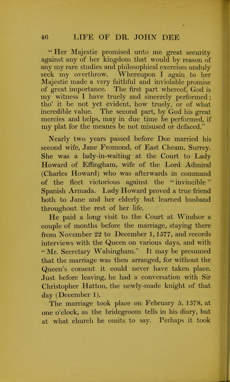  Her Majestie promised unto me great security against any of her kingdom that would by reason of any my rare studies and philosophical exercises unduly seek my overthrow. Whereupon I again to her Majestie made a very faithful and inviolable promise of great importance. The first part whereof, God is my witness I have truely and sincerely performed; tho' it be not yet evident, how truely, or of what incredible value. The second part, by God his great mercies and helps, may in due time be performed, if my plat for the meanes be not misused or defaced. Nearly two years passed before Dee married his second wife, Jane Fromond, of East Cheam, Surrey. She was a lady-in-waiting at the Court to Lady Howard of Effingham, wife of the Lord Admiral (Charles Howard) who was afterwards in command of the fleet victorious against the  invincible Spanish Armada. Lady Howard proved a true friend both to Jane and her elderly but learned husband throughout the rest of her fife. He paid a long visit to the Court at Windsor a couple of months before the marriage, staying there from November 22 to December 1,1577, and records interviews with the Queen on various days, and with  Mr. Secretary Walsingham. It may be presumed that the marriage was then arranged, for without the Queen's consent it could never have taken place. Just before leaving, he had a conversation with Sir Christopher Hatton, the newly-made knight of that day (December 1). The marriage took place on February 5, 1578, at one o'clock, as the bridegroom tells in his diary, but at what church he omits to say. Perhaps it took