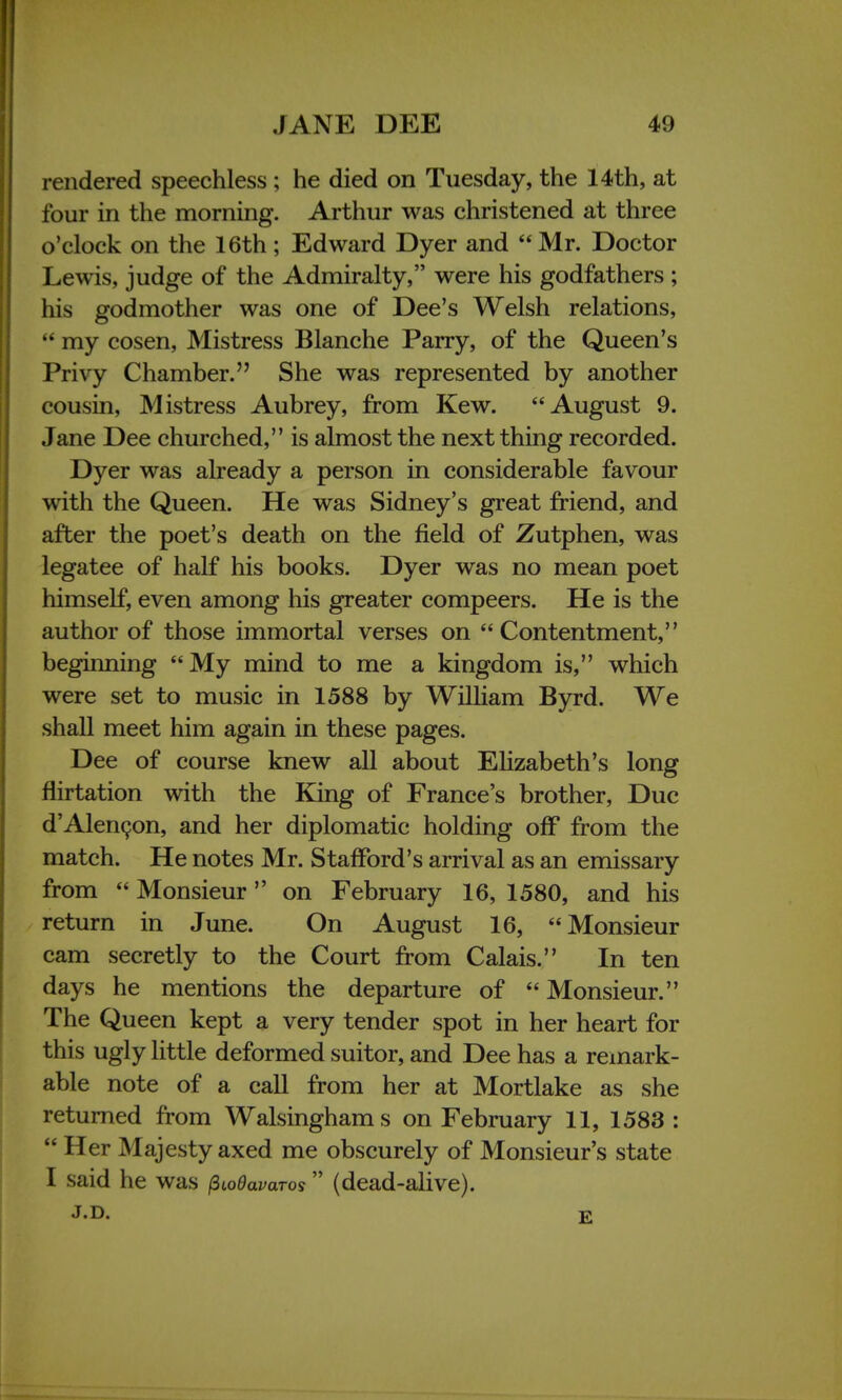 rendered speechless ; he died on Tuesday, the 14th, at four in the morning. Arthur was christened at three o'clock on the 16th; Edward Dyer and Mr. Doctor Lewis, judge of the Admiralty, were his godfathers ; his godmother was one of Dee's Welsh relations,  my cosen, Mistress Blanche Parry, of the Queen's Privy Chamber. She was represented by another cousin, Mistress Aubrey, from Kew. August 9. Jane Dee churched, is almost the next thing recorded. Dyer was already a person in considerable favour with the Queen. He was Sidney's great friend, and after the poet's death on the field of Zutphen, was legatee of half his books. Dyer was no mean poet himself, even among his greater compeers. He is the author of those immortal verses on Contentment, beginning My mind to me a kingdom is, which were set to music in 1588 by William Byrd. We shall meet him again in these pages. Dee of course knew all about Elizabeth's long flirtation with the King of France's brother, Due d'Alencon, and her diplomatic holding off from the match. He notes Mr. Stafford's arrival as an emissary from  Monsieur on February 16, 1580, and his return in June. On August 16, Monsieur cam secretly to the Court from Calais. In ten days he mentions the departure of  Monsieur. The Queen kept a very tender spot in her heart for this ugly little deformed suitor, and Dee has a remark- able note of a call from her at Mortlake as she returned from Walsinghams on February 11, 1583 :  Her Majesty axed me obscurely of Monsieur's state I said he was fiiodavaros (dead-alive). J.D. E