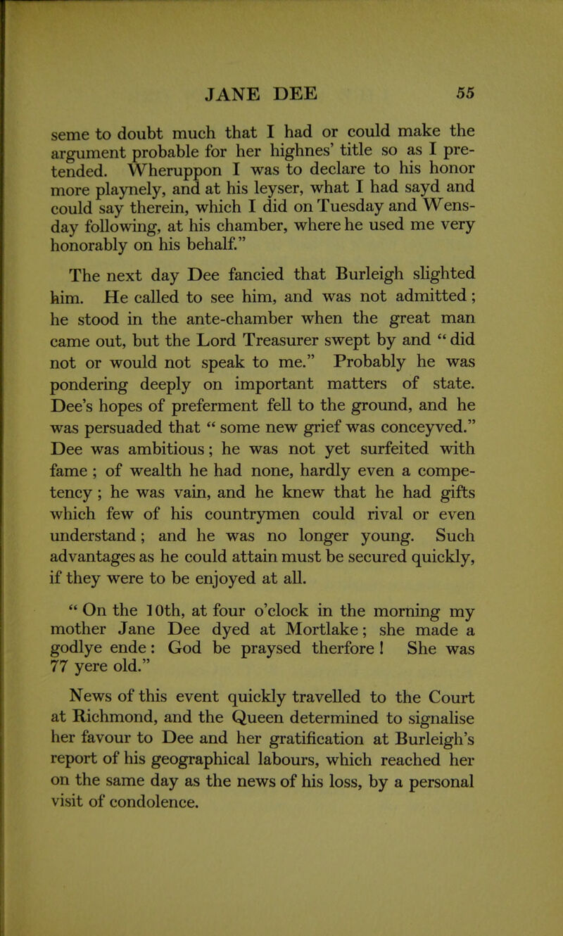 seme to doubt much that I had or could make the argument probable for her highnes' title so as I pre- tended. Wheruppon I was to declare to his honor more playnely, and at his leyser, what I had sayd and could say therein, which I did on Tuesday and Wens- day following, at his chamber, where he used me very honorably on his behalf. The next day Dee fancied that Burleigh slighted him. He called to see him, and was not admitted; he stood in the ante-chamber when the great man came out, but the Lord Treasurer swept by and  did not or would not speak to me. Probably he was pondering deeply on important matters of state. Dee's hopes of preferment fell to the ground, and he was persuaded that  some new grief was conceyved. Dee was ambitious; he was not yet surfeited with fame ; of wealth he had none, hardly even a compe- tency ; he was vain, and he knew that he had gifts which few of his countrymen could rival or even understand; and he was no longer young. Such advantages as he could attain must be secured quickly, if they were to be enjoyed at all.  On the 10th, at four o'clock in the morning my mother Jane Dee dyed at Mortlake; she made a godlye ende: God be praysed therfore ! She was 77 yere old. News of this event quickly travelled to the Court at Richmond, and the Queen determined to signalise her favour to Dee and her gratification at Burleigh's report of his geographical labours, which reached her on the same day as the news of his loss, by a personal visit of condolence.