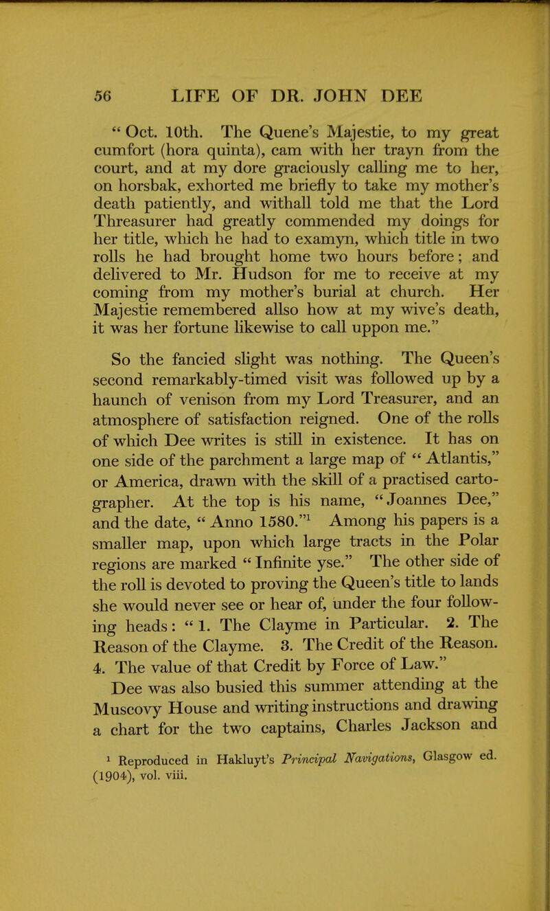  Oct. 10th. The Quene's Majestie, to my great cumfort (hora quinta), cam with her trayn from the court, and at my dore graciously calling me to her, on horsbak, exhorted me briefly to take my mother's death patiently, and withall told me that the Lord Threasurer had greatly commended my doings for her title, which he had to examyn, which title in two rolls he had brought home two hours before; and delivered to Mr. Hudson for me to receive at my coming from my mother's burial at church. Her Majestie remembered allso how at my wive's death, it was her fortune likewise to call uppon me. So the fancied slight was nothing. The Queen's second remarkably-timed visit was followed up by a haunch of venison from my Lord Treasurer, and an atmosphere of satisfaction reigned. One of the rolls of which Dee writes is still in existence. It has on one side of the parchment a large map of  Atlantis, or America, drawn with the skill of a practised carto- grapher. At the top is his name, Joannes Dee, and the date,  Anno 1580.1 Among his papers is a smaller map, upon which large tracts in the Polar regions are marked  Infinite yse. The other side of the roll is devoted to proving the Queen's title to lands she would never see or hear of, under the four follow- ing heads:  1. The Clayme in Particular. 2. The Reason of the Clayme. 3. The Credit of the Reason. 4. The value of that Credit by Force of Law. Dee was also busied this summer attending at the Muscovy House and writing instructions and drawing a chart for the two captains, Charles Jackson and 1 Reproduced in Hakluyt's Principal Navigations, Glasgow ed. (1904), vol. viii.