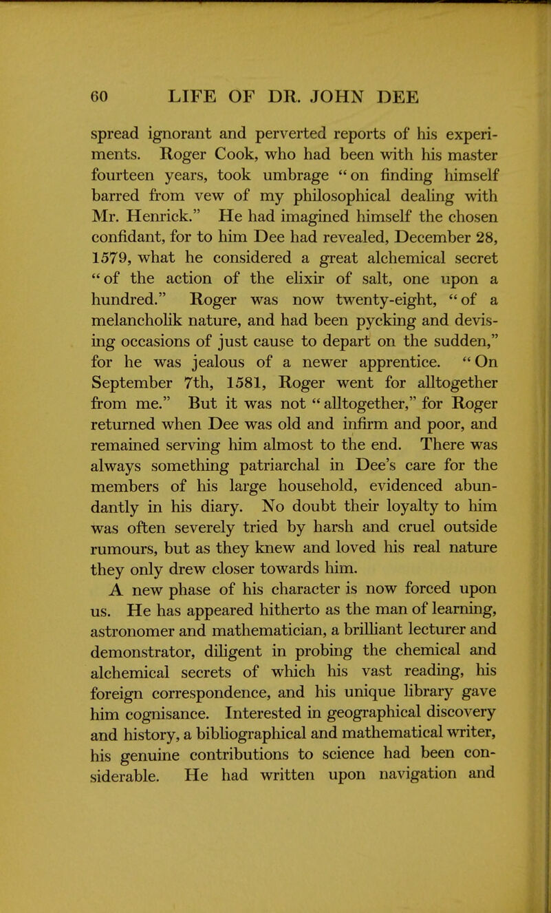 spread ignorant and perverted reports of his experi- ments. Roger Cook, who had been with his master fourteen years, took umbrage on finding himself barred from vew of my philosophical dealing with Mr. Henrick. He had imagined himself the chosen confidant, for to him Dee had revealed, December 28, 1579, what he considered a great alchemical secret of the action of the elixir of salt, one upon a hundred. Roger was now twenty-eight, of a melancholik nature, and had been pycking and devis- ing occasions of just cause to depart on the sudden, for he was jealous of a newer apprentice.  On September 7th, 1581, Roger went for alltogether from me. But it was not  alltogether, for Roger returned when Dee was old and infirm and poor, and remained serving him almost to the end. There was always something patriarchal in Dee's care for the members of his large household, evidenced abun- dantly in his diary. No doubt their loyalty to him was often severely tried by harsh and cruel outside rumours, but as they knew and loved his real nature they only drew closer towards him. A new phase of his character is now forced upon us. He has appeared hitherto as the man of learning, astronomer and mathematician, a brilliant lecturer and demonstrator, diligent in probing the chemical and alchemical secrets of which his vast reading, his foreign correspondence, and his unique library gave him cognisance. Interested in geographical discovery and history, a bibliographical and mathematical writer, his genuine contributions to science had been con- siderable. He had written upon navigation and