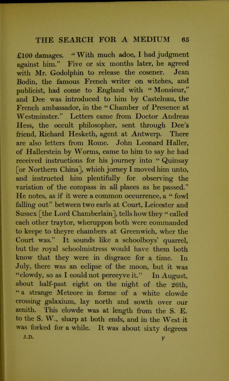 £100 damages.  With much adoe, I had judgment against him. Five or six months later, he agreed with Mr. Godolphin to release the cosener. Jean Bodin, the famous French writer on witches, and publicist, had come to England with  Monsieur, and Dee was introduced to him by Castelnau, the French ambassador, in the  Chamber of Presence at Westminster. Letters came from Doctor Andreas Hess, the occult philosopher, sent through Dee's friend, Richard Hesketh, agent at Antwerp. There are also letters from Rome. John Leonard Haller, of Hallerstein by Worms, came to him to say he had received instructions for his journey into  Quinsay [or Northern China], which jorney I moved him unto, and instructed him plentifully for observing the variation of the compass in all places as he passed. He notes, as if it were a common occurrence, a  fowl falling out between two earls at Court, Leicester and Sussex [the Lord Chamberlain], tells how they  called each other traytor, wheruppon both were commanded to keepe to theyre chambers at Greenwich, wher the Court was. It sounds like a schoolboys' quarrel, but the royal schoolmistress would have them both know that they were in disgrace for a time. In July, there was an eclipse of the moon, but it was clowdy, so as I could not perceyve it. In August, about half-past eight on the night of the 26th,  a strange Meteore in forme of a white clowde crossing galaxium, lay north and sowth over our zenith. This clowde was at length from the S. E. to the S. W., sharp at both ends, and in the West it was forked for a while. It was about sixty degrees J.D. v