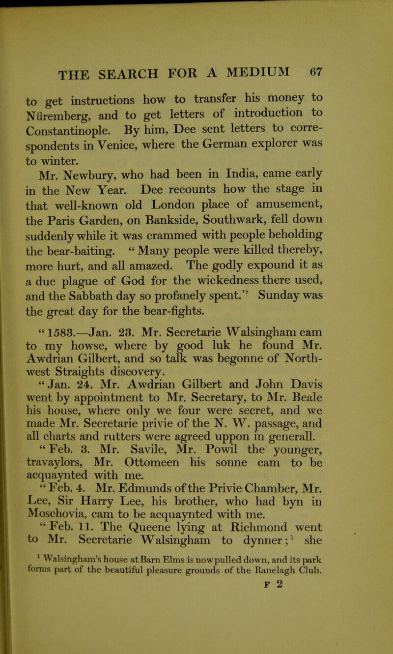 to get instructions how to transfer his money to Nuremberg, and to get letters of introduction to Constantinople. By him, Dee sent letters to corre- spondents in Venice, where the German explorer was to winter. Mr. Newbury, who had been in India, came early in the New Year. Dee recounts how the stage in that well-known old London place of amusement, the Paris Garden, on Bankside, Southwark, fell down suddenly while it was crammed with people beholding the bear-baiting.  Many people were killed thereby, more hurt, and all amazed. The godly expound it as a due plague of God for the wickedness there used, and the Sabbath day so profanely spent. Sunday was the great day for the bear-fights.  1583.—Jan. 23. Mr. Secretarie Walsingham cam to my howse, where by good luk he found Mr. Awdrian Gilbert, and so talk was begonne of North- west Straights discovery. Jan. 24. Mr. Awdrian Gilbert and John Davis went by appointment to Mr. Secretary, to Mr. Beale his house, where only we four were secret, and we made Mr. Secretarie privie of the N. W. passage, and all charts and rutters were agreed uppon in generall.  Feb. 3. Mr. Savile, Mr. Powil the younger, travaylors, Mr. Ottomeen his sonne cam to be acquaynted with me.  Feb. 4. Mr. Edmunds of the Privie Chamber, Mr. Lee, Sir Harry Lee, his brother, who had byn in Moschovia, cam to be acquaynted with me. Feb. 11. The Queene lying at Richmond went to Mr. Secretarie Walsingham to dynner;1 she 1 Walsingham's house at Barn Elms is nowpulled down, and its park forms part of the beautiful pleasure grounds of the Ranelagh Club. F 2