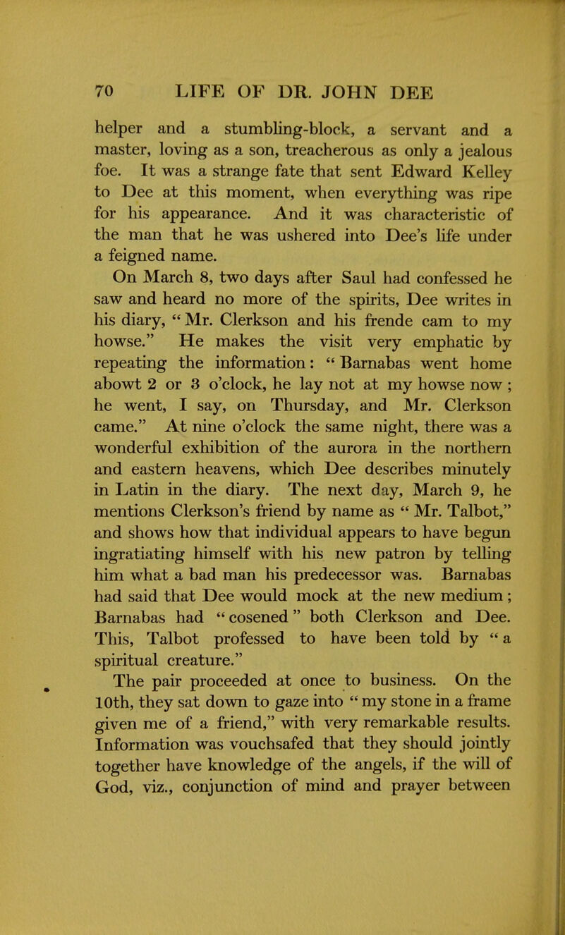 helper and a stumbling-block, a servant and a master, loving as a son, treacherous as only a jealous foe. It was a strange fate that sent Edward Kelley to Dee at this moment, when everything was ripe for his appearance. And it was characteristic of the man that he was ushered into Dee's life under a feigned name. On March 8, two days after Saul had confessed he saw and heard no more of the spirits, Dee writes in his diary,  Mr. Clerkson and his frende cam to my howse. He makes the visit very emphatic by repeating the information:  Barnabas went home abowt 2 or 3 o'clock, he lay not at my howse now ; he went, I say, on Thursday, and Mr. Clerkson came. At nine o'clock the same night, there was a wonderful exhibition of the aurora in the northern and eastern heavens, which Dee describes minutely in Latin in the diary. The next day, March 9, he mentions Clerkson's friend by name as  Mr. Talbot, and shows how that individual appears to have begun ingratiating himself with his new patron by telling him what a bad man his predecessor was. Barnabas had said that Dee would mock at the new medium; Barnabas had  cosened both Clerkson and Dee. This, Talbot professed to have been told by a spiritual creature. The pair proceeded at once to business. On the 10th, they sat down to gaze into  my stone in a frame given me of a friend, with very remarkable results. Information was vouchsafed that they should jointly together have knowledge of the angels, if the will of God, viz., conjunction of mind and prayer between