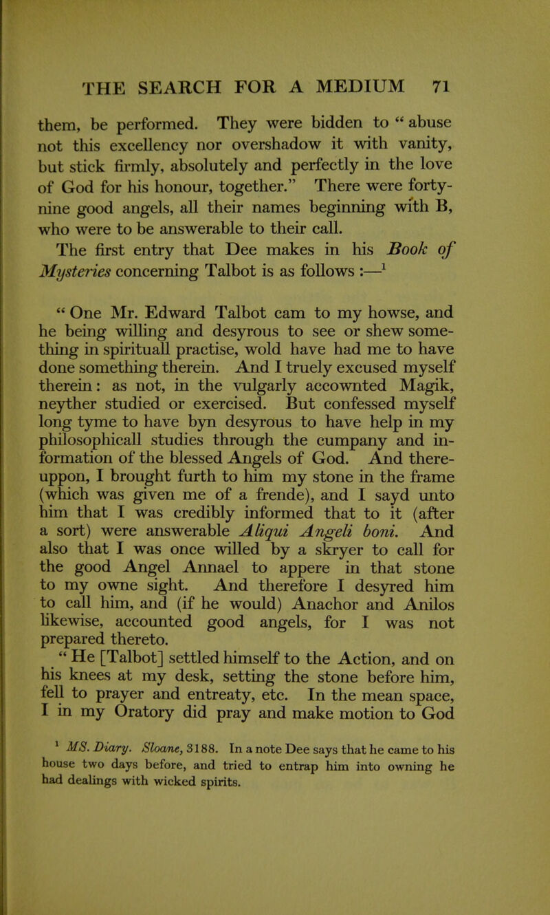 them, be performed. They were bidden to  abuse not this excellency nor overshadow it with vanity, but stick firmly, absolutely and perfectly in the love of God for his honour, together. There were forty- nine good angels, all their names beginning with B, who were to be answerable to their call. The first entry that Dee makes in his Book of Mysteries concerning Talbot is as follows :—1  One Mr. Edward Talbot cam to my howse, and he being willing and desyrous to see or shew some- thing in spirituall practise, wold have had me to have done something therein. And I truely excused myself therein: as not, in the vulgarly accownted Magik, neyther studied or exercised. But confessed myself long tyme to have byn desyrous to have help in my philosophicall studies through the cumpany and in- formation of the blessed Ajigels of God. And there- uppon, I brought furth to him my stone in the frame (which was given me of a frende), and I sayd unto him that I was credibly informed that to it (after a sort) were answerable Alzqui Angeli boni. And also that I was once willed by a skryer to call for the good Angel Annael to appere in that stone to my owne sight. And therefore I desyred him to call him, and (if he would) Anachor and Anilos likewise, accounted good angels, for I was not prepared thereto.  He [Talbot] settled himself to the Action, and on his knees at my desk, setting the stone before him, fell to prayer and entreaty, etc. In the mean space, I in my Oratory did pray and make motion to God 1 MS. Diary. Sloane, 3188. In a note Dee says that he came to his house two days before, and tried to entrap him into owning he had dealings with wicked spirits.