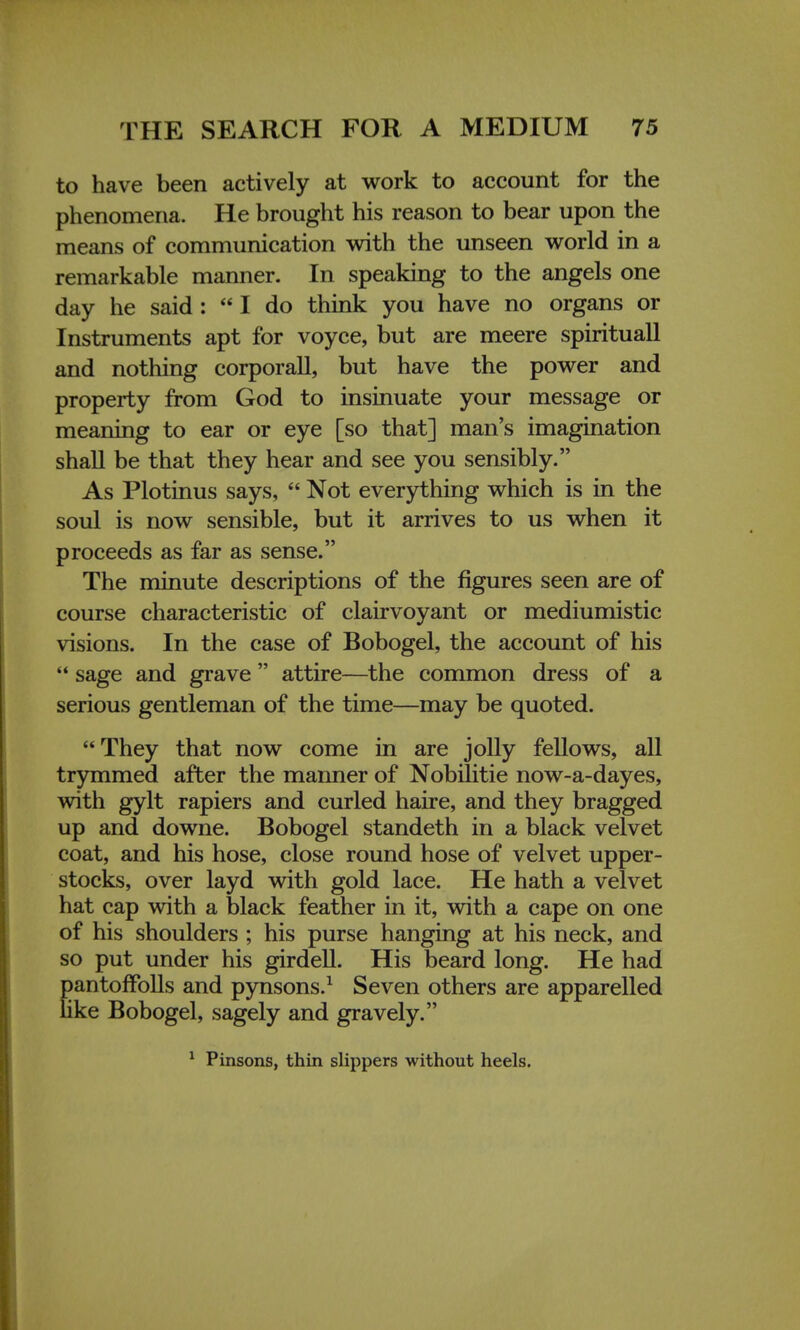 to have been actively at work to account for the phenomena. He brought his reason to bear upon the means of communication with the unseen world in a remarkable manner. In speaking to the angels one day he said: I do think you have no organs or Instruments apt for voyce, but are meere spirituall and nothing corporall, but have the power and property from God to insinuate your message or meaning to ear or eye [so that] man's imagination shall be that they hear and see you sensibly. As Plotinus says,  Not everything which is in the soul is now sensible, but it arrives to us when it proceeds as far as sense. The minute descriptions of the figures seen are of course characteristic of clairvoyant or mediumistic visions. In the case of Bobogel, the account of his  sage and grave  attire—the common dress of a serious gentleman of the time—may be quoted. They that now come in are jolly fellows, all trymmed after the manner of Nobilitie now-a-dayes, with gylt rapiers and curled haire, and they bragged up and downe. Bobogel standeth in a black velvet coat, and his hose, close round hose of velvet upper- stocks, over layd with gold lace. He hath a velvet hat cap with a black feather in it, with a cape on one of his shoulders ; his purse hanging at his neck, and so put under his girdell. His beard long. He had pantoffolls and pynsons.1 Seven others are apparelled like Bobogel, sagely and gravely. 1 Pinsons, thin slippers without heels.