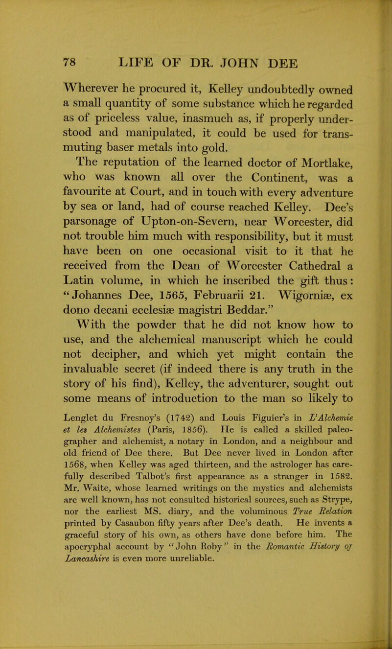 Wherever he procured it, Kelley undoubtedly owned a small quantity of some substance which he regarded as of priceless value, inasmuch as, if properly under- stood and manipulated, it could be used for trans- muting baser metals into gold. The reputation of the learned doctor of Mortlake, who was known all over the Continent, was a favourite at Court, and in touch with every adventure by sea or land, had of course reached Kelley. Dee's parsonage of Upton-on-Severn, near Worcester, did not trouble him much with responsibility, but it must have been on one occasional visit to it that he received from the Dean of Worcester Cathedral a Latin volume, in which he inscribed the gift thus: Johannes Dee, 1565, Februarii 21. Wigornise, ex dono decani ecclesise magistri Beddar. With the powder that he did not know how to use, and the alchemical manuscript which he could not decipher, and which yet might contain the invaluable secret (if indeed there is any truth in the story of his find), Kelley, the adventurer, sought out some means of introduction to the man so likely to Lenglet du Fresnoy's (1742) and Louis Figuier's in L'Alchemie et les Alchemistes (Paris, 1856). He is called a skilled paleo- grapher and alchemist, a notary in London, and a neighbour and old friend of Dee there. But Dee never lived in London after 1568, when Kelley was aged thirteen, and the astrologer has care- fully described Talbot's first appearance as a stranger in 1582. Mr. Waite, whose learned writings on the mystics and alchemists are well known, has not consulted historical sources, such as Strype, nor the earliest MS. diary, and the voluminous True Relation printed by Casaubon fifty years after Dee's death. He invents a graceful story of his own, as others have done before him. The apocryphal account by  John Roby in the Romantic History oj Lancashire is even more unreliable.