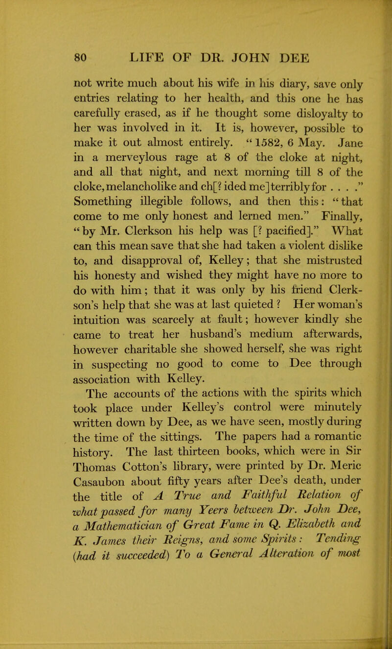 not write much about his wife in his diary, save only entries relating to her health, and this one he has carefully erased, as if he thought some disloyalty to her was involved in it. It is, however, possible to make it out almost entirely.  1582, 6 May. Jane in a merveylous rage at 8 of the cloke at night, and all that night, and next morning till 8 of the cloke, melancholike and ch[?ided me] terribly for . . . . Something illegible follows, and then this:  that come to me only honest and lerned men. Finally,  by Mr. Clerkson his help was [? pacified]. What can this mean save that she had taken a violent dislike to, and disapproval of, Kelley; that she mistrusted his honesty and wished they might have no more to do with him; that it was only by his friend Clerk- son's help that she was at last quieted ? Her woman's intuition was scarcely at fault; however kindly she came to treat her husband's medium afterwards, however charitable she showed herself, she was right in suspecting no good to come to Dee through association with Kelley. The accounts of the actions with the spirits which took place under Kelley's control were minutely written down by Dee, as we have seen, mostly during the time of the sittings. The papers had a romantic history. The last thirteen books, which were in Sir Thomas Cotton's library, were printed by Dr. Meric Casaubon about fifty years after Dee's death, under the title of A True and Faithful Relation of what passed for many Veers between Dr. John Dee, a Mathematician of Great Fame in Q. Elizabeth and K. James their Reigns, and some Spirits: Tending (had it succeeded) To a General Alteration of nwst