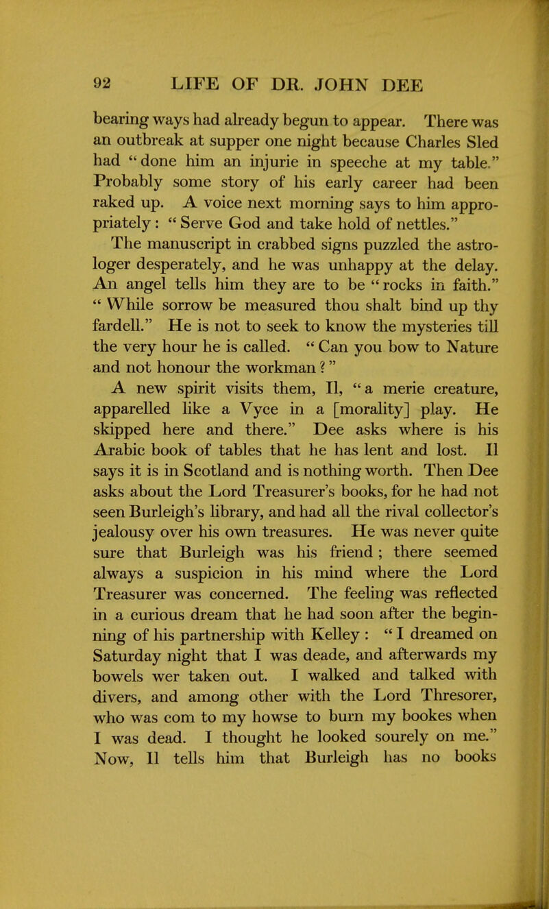 bearing ways had already begun to appear. There was an outbreak at supper one night because Charles Sled had done him an injurie in speeche at my table. Probably some story of his early career had been raked up. A voice next morning says to him appro- priately :  Serve God and take hold of nettles. The manuscript in crabbed signs puzzled the astro- loger desperately, and he was unhappy at the delay. An angel tells him they are to be  rocks in faith.  While sorrow be measured thou shalt bind up thy fardell. He is not to seek to know the mysteries till the very hour he is called.  Can you bow to Nature and not honour the workman ? A new spirit visits them, II, a merie creature, apparelled like a Vyce in a [morality] play. He skipped here and there. Dee asks where is his Arabic book of tables that he has lent and lost. II says it is in Scotland and is nothing worth. Then Dee asks about the Lord Treasurer's books, for he had not seen Burleigh's library, and had all the rival collector's jealousy over his own treasures. He was never quite sure that Burleigh was his friend; there seemed always a suspicion in his mind where the Lord Treasurer was concerned. The feeling was reflected in a curious dream that he had soon after the begin- ning of his partnership with Kelley :  I dreamed on Saturday night that I was deade, and afterwards my bowels wer taken out. I walked and talked with divers, and among other with the Lord Thresorer, who was com to my howse to bum my bookes when I was dead. I thought he looked sourely on me. Now, II tells him that Burleigh has no books