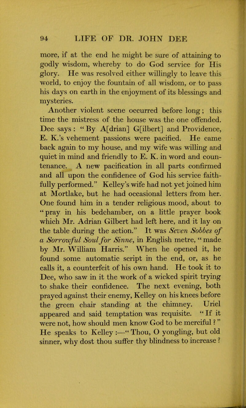 more, if at the end he might be sure of attaining to godly wisdom, whereby to do God service for His glory. He was resolved either willingly to leave this world, to enjoy the fountain of all wisdom, or to pass his days on earth in the enjoyment of its blessings and mysteries. Another violent scene occurred before long; this time the mistress of the house was the one offended. Dee says :  By A[drian] G[ilbert] and Providence, E. K.'s vehement passions were pacified. He came back again to my house, and my wife was willing and quiet in mind and friendly to E. K. in word and coun- tenance. A new pacification in all parts confirmed and all upon the confidence of God his service faith- fully performed. Kelley's wife had not yet joined him at Mortlake, but he had occasional letters from her. One found him in a tender religious mood, about to pray in his bedchamber, on a little prayer book which Mr. Adrian Gilbert had left here, and it lay on the table during the action. It was Seven Sobbes of a Sorrowful Soul for Sinne, in English metre,  made by Mr. William Harris. When he opened it, he found some automatic script in the end, or, as he calls it, a counterfeit of his own hand. He took it to Dee, who saw in it the work of a wicked spirit trying to shake their confidence. The next evening, both prayed against their enemy, Kelley on his knees before the green chair standing at the chimney. Uriel appeared and said temptation was requisite.  If it were not, how should men know God to be merciful ? He speaks to Kelley :— Thou, O yongling, but old sinner, why dost thou suffer thy blindness to increase ?