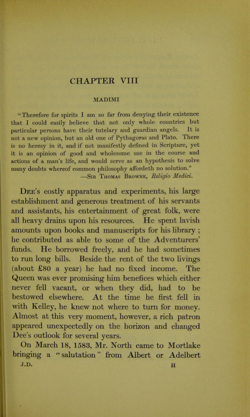 CHAPTER VIII MADIMI  Therefore for spirits I am so far from denying their existence that I could easily believe that not only whole countries but particular persons have their tutelary and guardian angels. It is not a new opinion, but an old one of Pythagoras and Plato. There is no heresy in it, and if not manifestly defined in Scripture, yet it is an opinion of good and wholesome use in the course and actions of a man's life, and would serve as an hypothesis to solve many doubts whereof common philosophy affordeth no solution. —Sir Thomas Browne, Religio Medici. Dee's costly apparatus and experiments, his large establishment and generous treatment of his servants and assistants, his entertainment of great folk, were all heavy drains upon his resources. He spent lavish amounts upon books and manuscripts for his library ; he contributed as able to some of the Adventurers' funds. He borrowed freely, and he had sometimes to run long bills. Beside the rent of the two livings (about £80 a year) he had no fixed income. The Queen was ever promising him benefices which either never fell vacant, or when they did, had to be bestowed elsewhere. At the time he first fell in with Kelley, he knew not where to turn for money. Almost at this very moment, however, a rich patron appeared unexpectedly on the horizon and changed Dee's outlook for several years. On March 18, 1583, Mr. North came to Mortlake bringing a salutation from Albert or Adelbert j.d. h