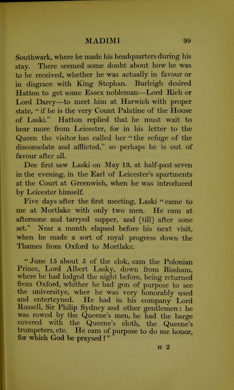 Southwark, where he made his headquarters during his stay. There seemed some doubt about how he was to be received, whether he was actually in favour or in disgrace with King Stephan. Burleigh desired Hatton to get some Essex nobleman—Lord Rich or Lord Darcy—to meet him at Harwich with proper state,  if he is the very Count Palatine of the House of Laski. Hatton replied that he must wait to hear more from Leicester, for in his letter to the Queen the visitor has called her  the refuge of the disconsolate and afflicted, so perhaps he is out of favour after all. Dee first saw Laski on May 13, at half-past seven in the evening, in the Earl of Leicester's apartments at the Court at Greenwich, when he was introduced by Leicester himself. Five days after the first meeting, Laski  came to me at Mortlake with only two men. He cam at afternone and tarryed supper, and [till] after sone set. Near a month elapsed before his next visit, when he made a sort of royal progress down the Thames from Oxford to Mortlake. June 15 about 5 of the clok, cam the Polonian Prince, Lord Albert Lasky, down from Bissham, where he had lodged the night before, being returned from Oxford, whither he had gon of purpose to see the universitye, wher he was very honorably used and enterteyned. He had in his company Lord Russell, Sir Philip Sydney and other gentlemen: he was rowed by the Queene's men, he had the barge covered with the Queene's cloth, the Queene's trumpeters, etc. He cam of purpose to do me honor, for which God be praysed !  H 2